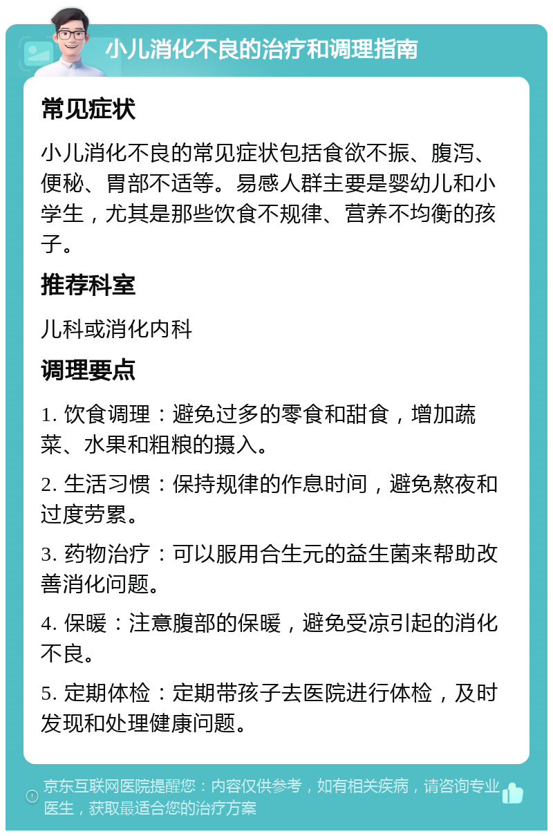 小儿消化不良的治疗和调理指南 常见症状 小儿消化不良的常见症状包括食欲不振、腹泻、便秘、胃部不适等。易感人群主要是婴幼儿和小学生，尤其是那些饮食不规律、营养不均衡的孩子。 推荐科室 儿科或消化内科 调理要点 1. 饮食调理：避免过多的零食和甜食，增加蔬菜、水果和粗粮的摄入。 2. 生活习惯：保持规律的作息时间，避免熬夜和过度劳累。 3. 药物治疗：可以服用合生元的益生菌来帮助改善消化问题。 4. 保暖：注意腹部的保暖，避免受凉引起的消化不良。 5. 定期体检：定期带孩子去医院进行体检，及时发现和处理健康问题。