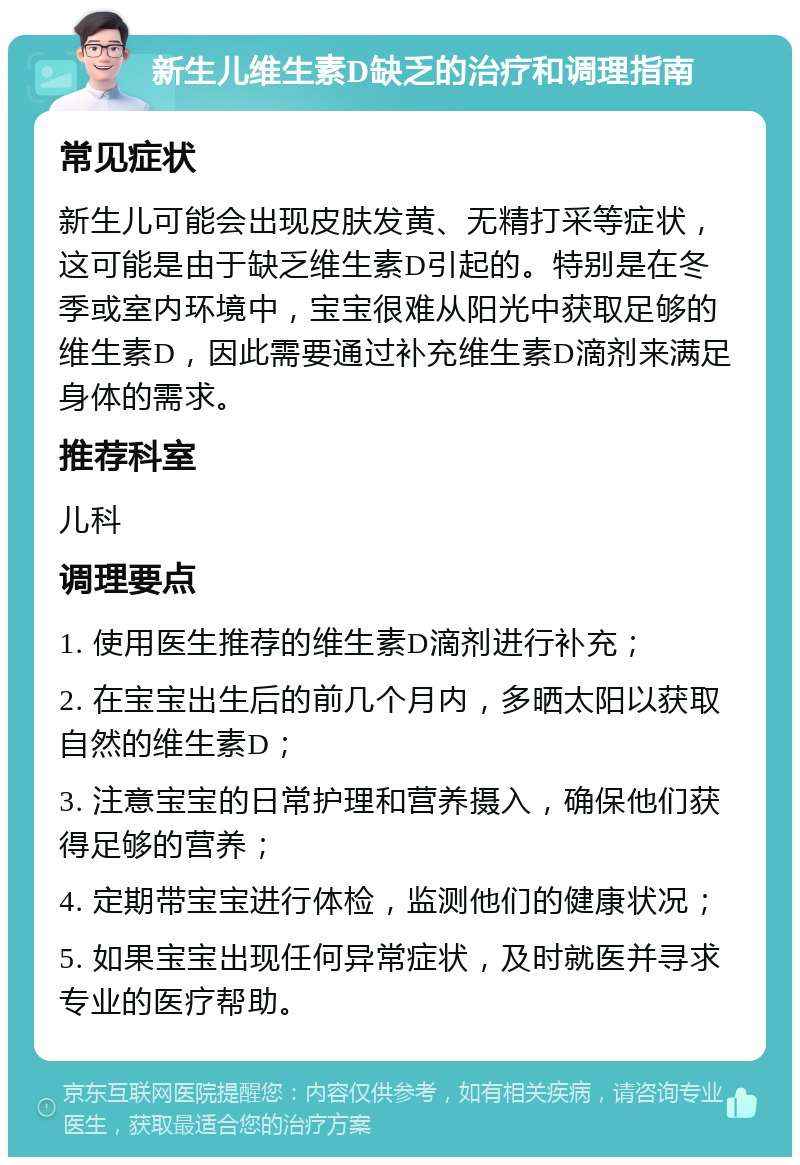 新生儿维生素D缺乏的治疗和调理指南 常见症状 新生儿可能会出现皮肤发黄、无精打采等症状，这可能是由于缺乏维生素D引起的。特别是在冬季或室内环境中，宝宝很难从阳光中获取足够的维生素D，因此需要通过补充维生素D滴剂来满足身体的需求。 推荐科室 儿科 调理要点 1. 使用医生推荐的维生素D滴剂进行补充； 2. 在宝宝出生后的前几个月内，多晒太阳以获取自然的维生素D； 3. 注意宝宝的日常护理和营养摄入，确保他们获得足够的营养； 4. 定期带宝宝进行体检，监测他们的健康状况； 5. 如果宝宝出现任何异常症状，及时就医并寻求专业的医疗帮助。