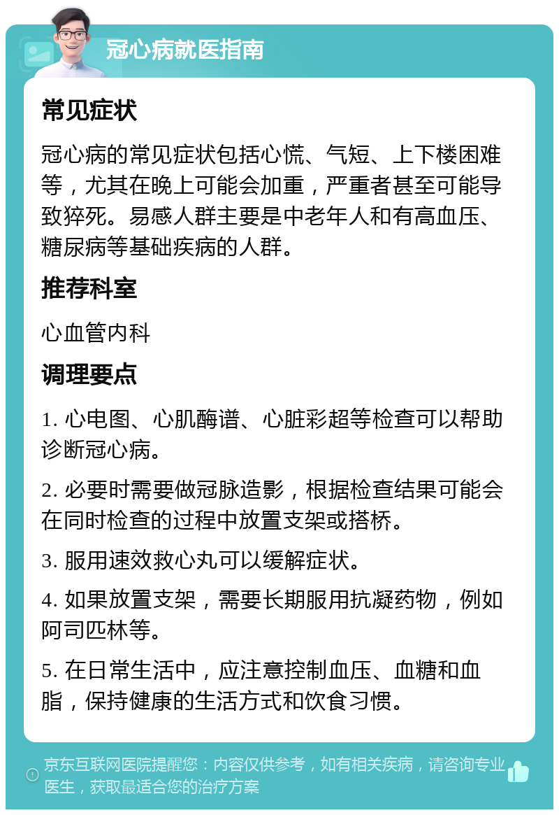 冠心病就医指南 常见症状 冠心病的常见症状包括心慌、气短、上下楼困难等，尤其在晚上可能会加重，严重者甚至可能导致猝死。易感人群主要是中老年人和有高血压、糖尿病等基础疾病的人群。 推荐科室 心血管内科 调理要点 1. 心电图、心肌酶谱、心脏彩超等检查可以帮助诊断冠心病。 2. 必要时需要做冠脉造影，根据检查结果可能会在同时检查的过程中放置支架或搭桥。 3. 服用速效救心丸可以缓解症状。 4. 如果放置支架，需要长期服用抗凝药物，例如阿司匹林等。 5. 在日常生活中，应注意控制血压、血糖和血脂，保持健康的生活方式和饮食习惯。