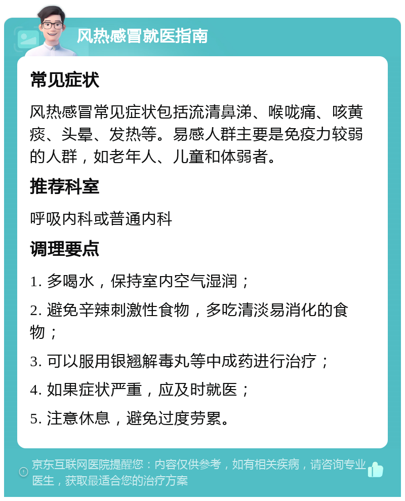 风热感冒就医指南 常见症状 风热感冒常见症状包括流清鼻涕、喉咙痛、咳黄痰、头晕、发热等。易感人群主要是免疫力较弱的人群，如老年人、儿童和体弱者。 推荐科室 呼吸内科或普通内科 调理要点 1. 多喝水，保持室内空气湿润； 2. 避免辛辣刺激性食物，多吃清淡易消化的食物； 3. 可以服用银翘解毒丸等中成药进行治疗； 4. 如果症状严重，应及时就医； 5. 注意休息，避免过度劳累。