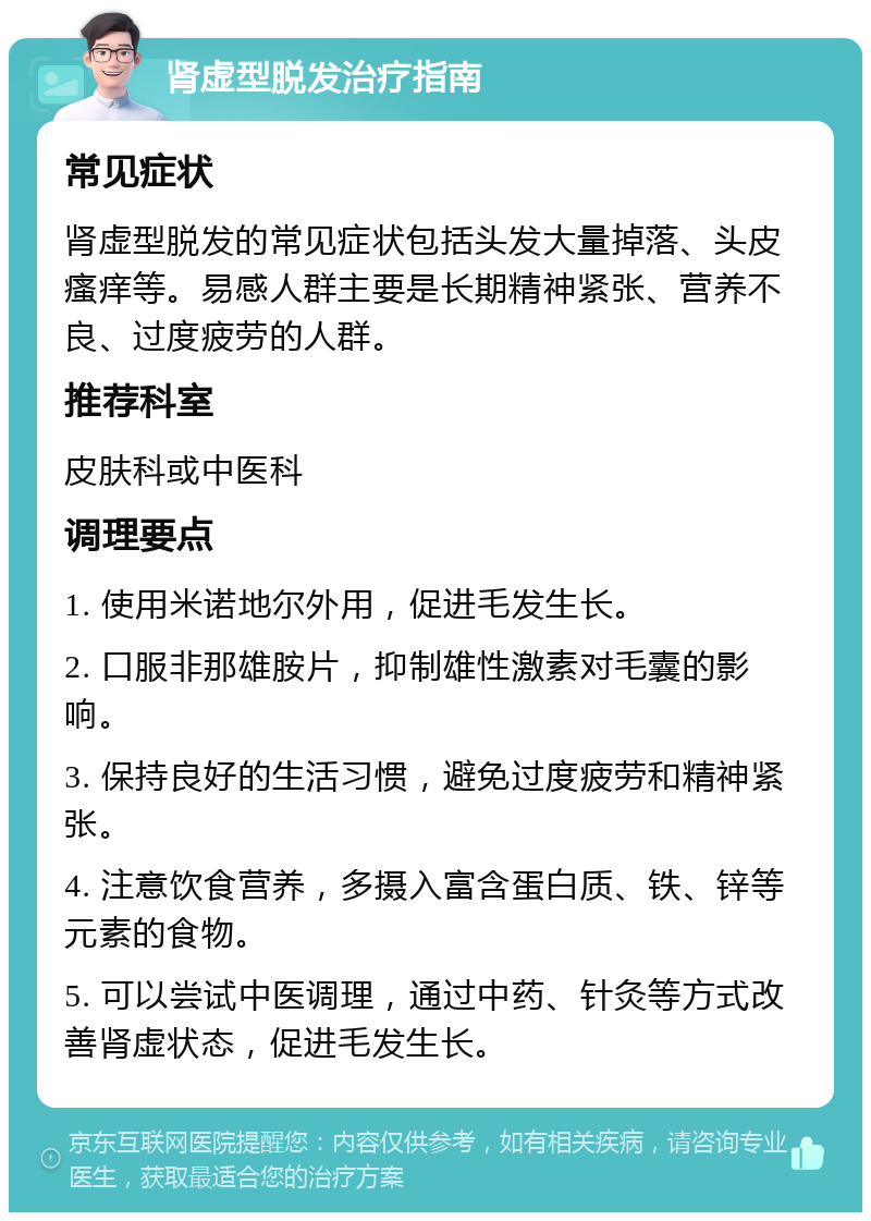 肾虚型脱发治疗指南 常见症状 肾虚型脱发的常见症状包括头发大量掉落、头皮瘙痒等。易感人群主要是长期精神紧张、营养不良、过度疲劳的人群。 推荐科室 皮肤科或中医科 调理要点 1. 使用米诺地尔外用，促进毛发生长。 2. 口服非那雄胺片，抑制雄性激素对毛囊的影响。 3. 保持良好的生活习惯，避免过度疲劳和精神紧张。 4. 注意饮食营养，多摄入富含蛋白质、铁、锌等元素的食物。 5. 可以尝试中医调理，通过中药、针灸等方式改善肾虚状态，促进毛发生长。