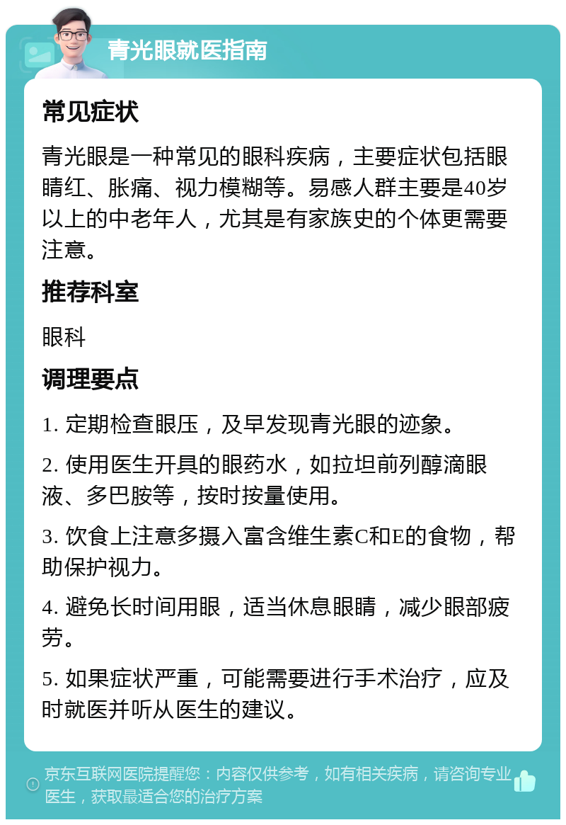 青光眼就医指南 常见症状 青光眼是一种常见的眼科疾病，主要症状包括眼睛红、胀痛、视力模糊等。易感人群主要是40岁以上的中老年人，尤其是有家族史的个体更需要注意。 推荐科室 眼科 调理要点 1. 定期检查眼压，及早发现青光眼的迹象。 2. 使用医生开具的眼药水，如拉坦前列醇滴眼液、多巴胺等，按时按量使用。 3. 饮食上注意多摄入富含维生素C和E的食物，帮助保护视力。 4. 避免长时间用眼，适当休息眼睛，减少眼部疲劳。 5. 如果症状严重，可能需要进行手术治疗，应及时就医并听从医生的建议。