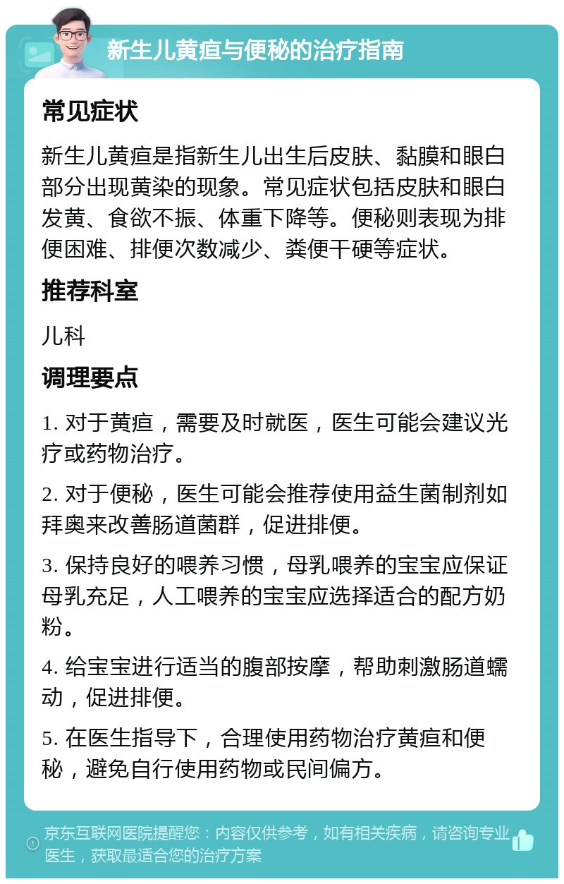 新生儿黄疸与便秘的治疗指南 常见症状 新生儿黄疸是指新生儿出生后皮肤、黏膜和眼白部分出现黄染的现象。常见症状包括皮肤和眼白发黄、食欲不振、体重下降等。便秘则表现为排便困难、排便次数减少、粪便干硬等症状。 推荐科室 儿科 调理要点 1. 对于黄疸，需要及时就医，医生可能会建议光疗或药物治疗。 2. 对于便秘，医生可能会推荐使用益生菌制剂如拜奥来改善肠道菌群，促进排便。 3. 保持良好的喂养习惯，母乳喂养的宝宝应保证母乳充足，人工喂养的宝宝应选择适合的配方奶粉。 4. 给宝宝进行适当的腹部按摩，帮助刺激肠道蠕动，促进排便。 5. 在医生指导下，合理使用药物治疗黄疸和便秘，避免自行使用药物或民间偏方。