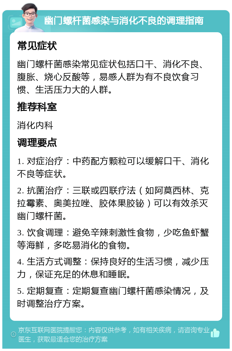 幽门螺杆菌感染与消化不良的调理指南 常见症状 幽门螺杆菌感染常见症状包括口干、消化不良、腹胀、烧心反酸等，易感人群为有不良饮食习惯、生活压力大的人群。 推荐科室 消化内科 调理要点 1. 对症治疗：中药配方颗粒可以缓解口干、消化不良等症状。 2. 抗菌治疗：三联或四联疗法（如阿莫西林、克拉霉素、奥美拉唑、胶体果胶铋）可以有效杀灭幽门螺杆菌。 3. 饮食调理：避免辛辣刺激性食物，少吃鱼虾蟹等海鲜，多吃易消化的食物。 4. 生活方式调整：保持良好的生活习惯，减少压力，保证充足的休息和睡眠。 5. 定期复查：定期复查幽门螺杆菌感染情况，及时调整治疗方案。