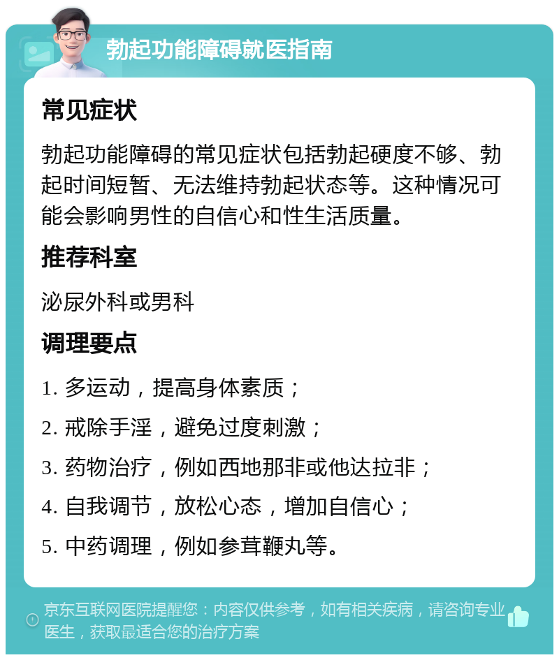 勃起功能障碍就医指南 常见症状 勃起功能障碍的常见症状包括勃起硬度不够、勃起时间短暂、无法维持勃起状态等。这种情况可能会影响男性的自信心和性生活质量。 推荐科室 泌尿外科或男科 调理要点 1. 多运动，提高身体素质； 2. 戒除手淫，避免过度刺激； 3. 药物治疗，例如西地那非或他达拉非； 4. 自我调节，放松心态，增加自信心； 5. 中药调理，例如参茸鞭丸等。