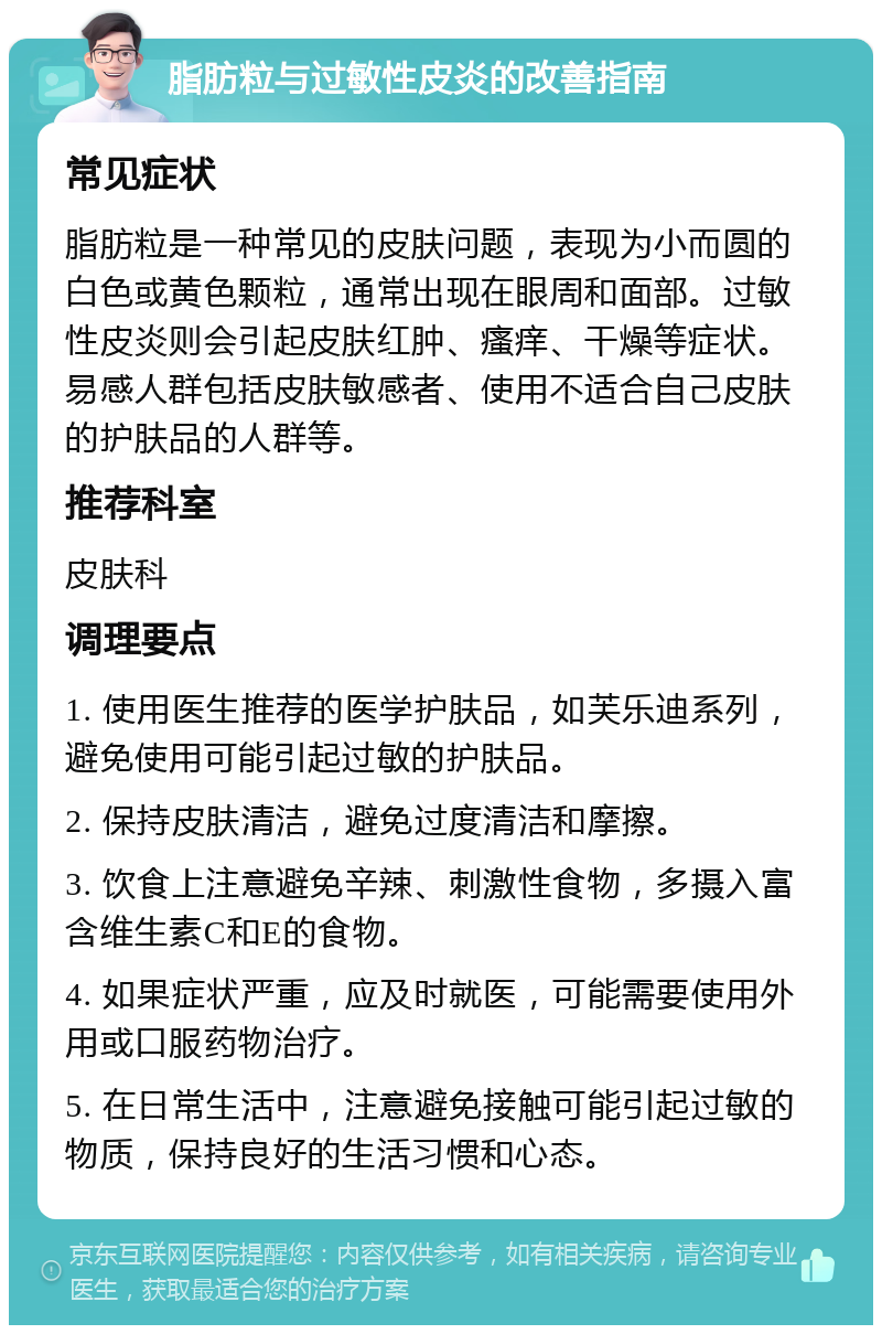 脂肪粒与过敏性皮炎的改善指南 常见症状 脂肪粒是一种常见的皮肤问题，表现为小而圆的白色或黄色颗粒，通常出现在眼周和面部。过敏性皮炎则会引起皮肤红肿、瘙痒、干燥等症状。易感人群包括皮肤敏感者、使用不适合自己皮肤的护肤品的人群等。 推荐科室 皮肤科 调理要点 1. 使用医生推荐的医学护肤品，如芙乐迪系列，避免使用可能引起过敏的护肤品。 2. 保持皮肤清洁，避免过度清洁和摩擦。 3. 饮食上注意避免辛辣、刺激性食物，多摄入富含维生素C和E的食物。 4. 如果症状严重，应及时就医，可能需要使用外用或口服药物治疗。 5. 在日常生活中，注意避免接触可能引起过敏的物质，保持良好的生活习惯和心态。