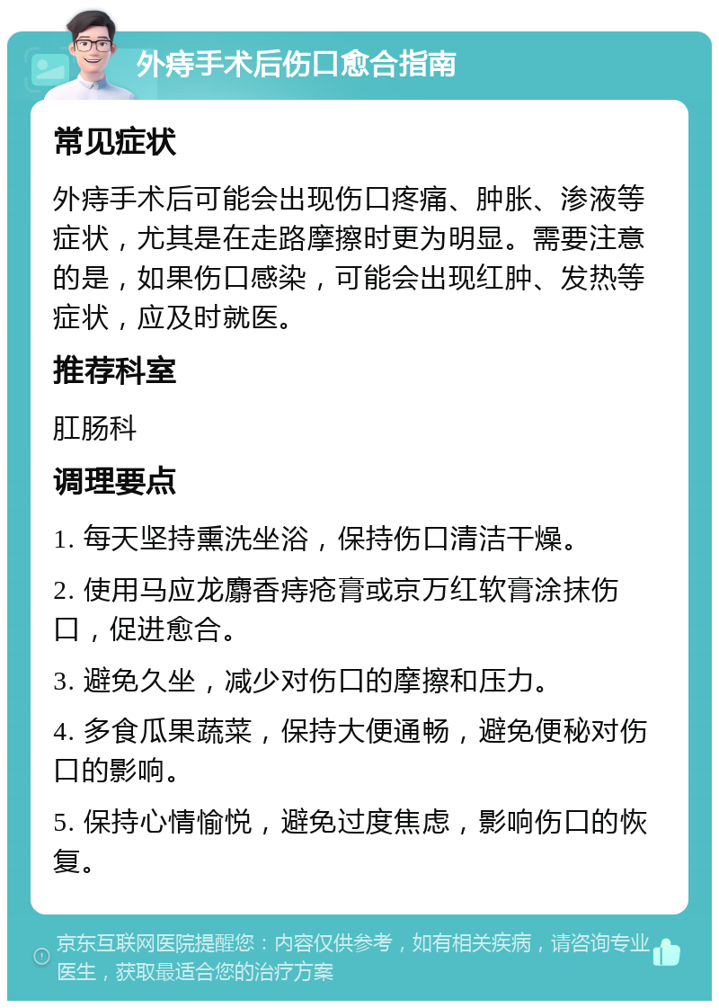 外痔手术后伤口愈合指南 常见症状 外痔手术后可能会出现伤口疼痛、肿胀、渗液等症状，尤其是在走路摩擦时更为明显。需要注意的是，如果伤口感染，可能会出现红肿、发热等症状，应及时就医。 推荐科室 肛肠科 调理要点 1. 每天坚持熏洗坐浴，保持伤口清洁干燥。 2. 使用马应龙麝香痔疮膏或京万红软膏涂抹伤口，促进愈合。 3. 避免久坐，减少对伤口的摩擦和压力。 4. 多食瓜果蔬菜，保持大便通畅，避免便秘对伤口的影响。 5. 保持心情愉悦，避免过度焦虑，影响伤口的恢复。