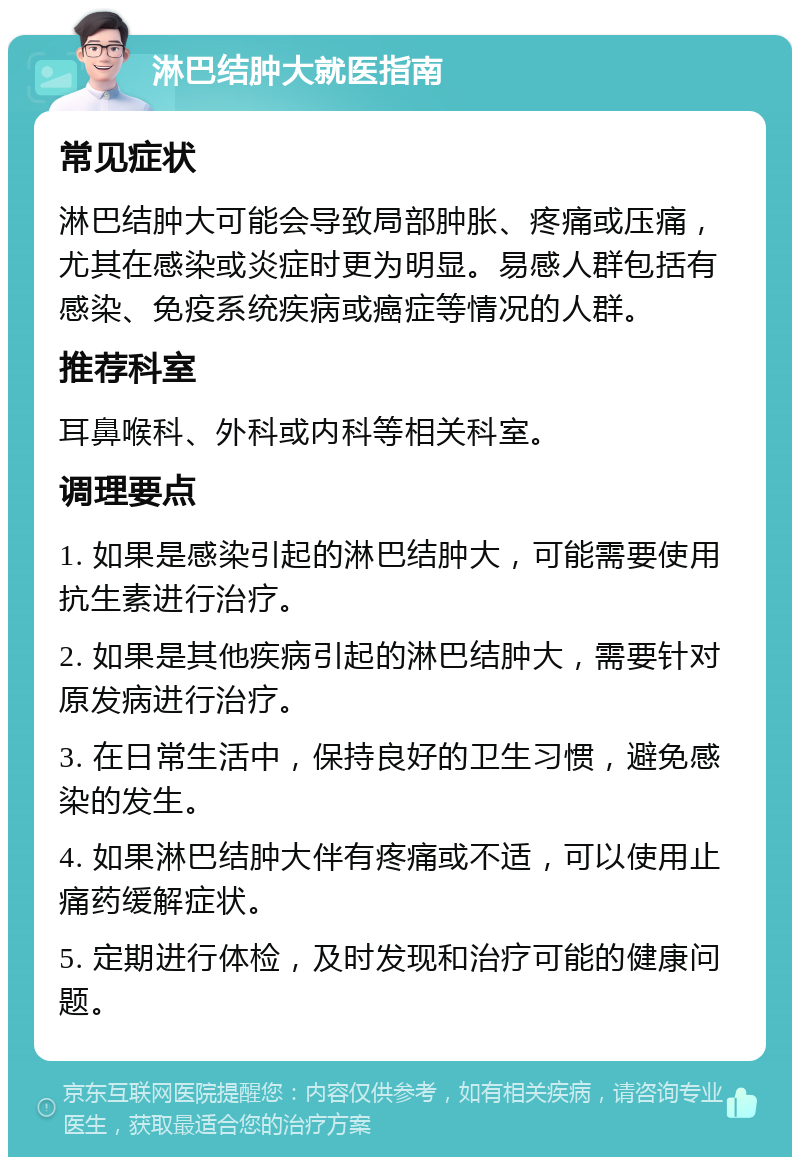 淋巴结肿大就医指南 常见症状 淋巴结肿大可能会导致局部肿胀、疼痛或压痛，尤其在感染或炎症时更为明显。易感人群包括有感染、免疫系统疾病或癌症等情况的人群。 推荐科室 耳鼻喉科、外科或内科等相关科室。 调理要点 1. 如果是感染引起的淋巴结肿大，可能需要使用抗生素进行治疗。 2. 如果是其他疾病引起的淋巴结肿大，需要针对原发病进行治疗。 3. 在日常生活中，保持良好的卫生习惯，避免感染的发生。 4. 如果淋巴结肿大伴有疼痛或不适，可以使用止痛药缓解症状。 5. 定期进行体检，及时发现和治疗可能的健康问题。