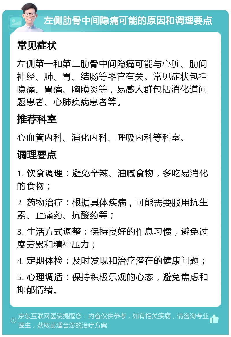 左侧肋骨中间隐痛可能的原因和调理要点 常见症状 左侧第一和第二肋骨中间隐痛可能与心脏、肋间神经、肺、胃、结肠等器官有关。常见症状包括隐痛、胃痛、胸膜炎等，易感人群包括消化道问题患者、心肺疾病患者等。 推荐科室 心血管内科、消化内科、呼吸内科等科室。 调理要点 1. 饮食调理：避免辛辣、油腻食物，多吃易消化的食物； 2. 药物治疗：根据具体疾病，可能需要服用抗生素、止痛药、抗酸药等； 3. 生活方式调整：保持良好的作息习惯，避免过度劳累和精神压力； 4. 定期体检：及时发现和治疗潜在的健康问题； 5. 心理调适：保持积极乐观的心态，避免焦虑和抑郁情绪。