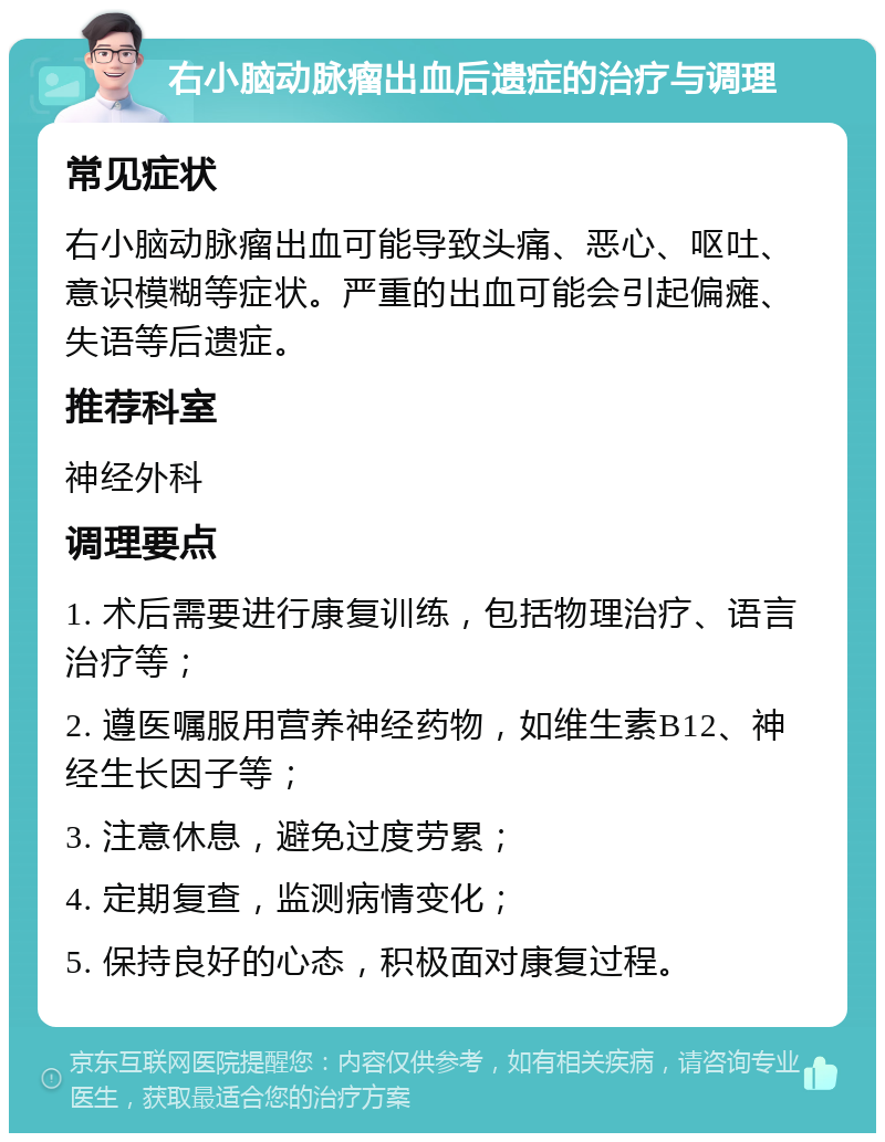 右小脑动脉瘤出血后遗症的治疗与调理 常见症状 右小脑动脉瘤出血可能导致头痛、恶心、呕吐、意识模糊等症状。严重的出血可能会引起偏瘫、失语等后遗症。 推荐科室 神经外科 调理要点 1. 术后需要进行康复训练，包括物理治疗、语言治疗等； 2. 遵医嘱服用营养神经药物，如维生素B12、神经生长因子等； 3. 注意休息，避免过度劳累； 4. 定期复查，监测病情变化； 5. 保持良好的心态，积极面对康复过程。