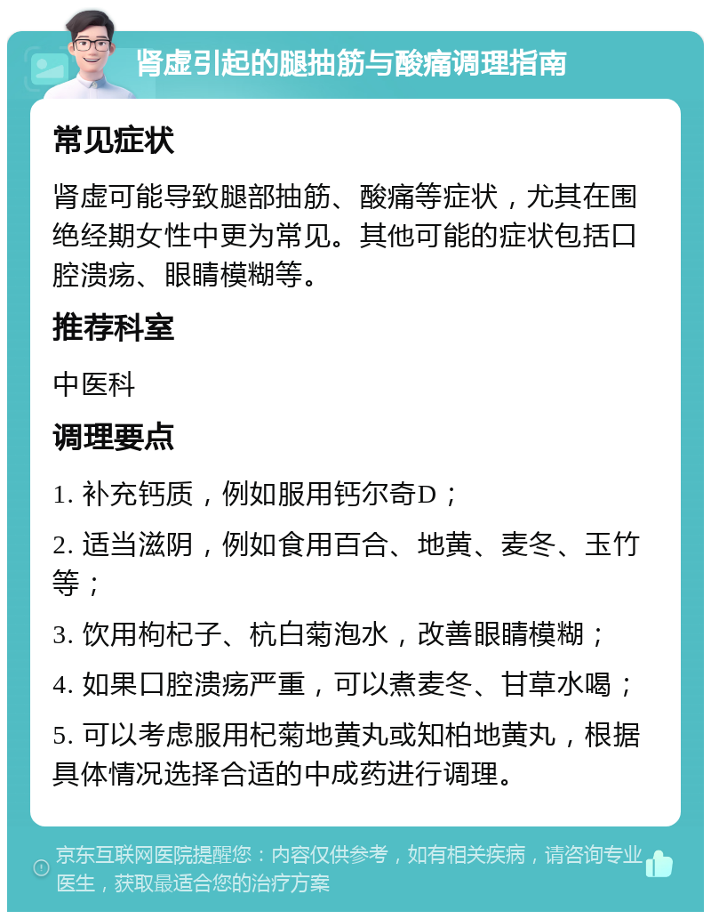 肾虚引起的腿抽筋与酸痛调理指南 常见症状 肾虚可能导致腿部抽筋、酸痛等症状，尤其在围绝经期女性中更为常见。其他可能的症状包括口腔溃疡、眼睛模糊等。 推荐科室 中医科 调理要点 1. 补充钙质，例如服用钙尔奇D； 2. 适当滋阴，例如食用百合、地黄、麦冬、玉竹等； 3. 饮用枸杞子、杭白菊泡水，改善眼睛模糊； 4. 如果口腔溃疡严重，可以煮麦冬、甘草水喝； 5. 可以考虑服用杞菊地黄丸或知柏地黄丸，根据具体情况选择合适的中成药进行调理。