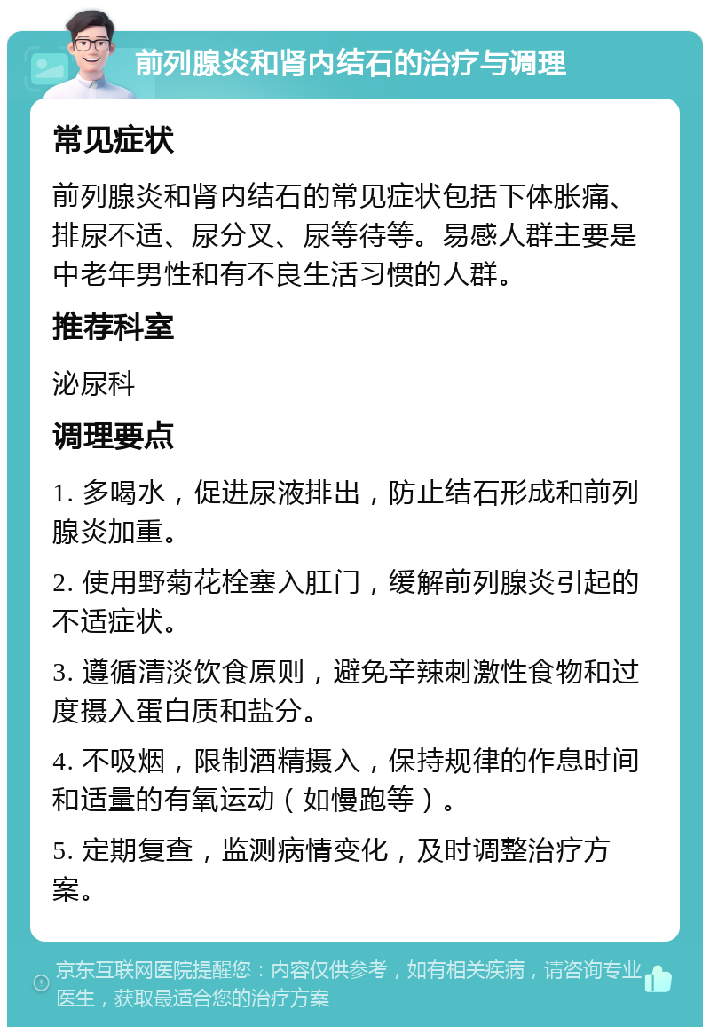 前列腺炎和肾内结石的治疗与调理 常见症状 前列腺炎和肾内结石的常见症状包括下体胀痛、排尿不适、尿分叉、尿等待等。易感人群主要是中老年男性和有不良生活习惯的人群。 推荐科室 泌尿科 调理要点 1. 多喝水，促进尿液排出，防止结石形成和前列腺炎加重。 2. 使用野菊花栓塞入肛门，缓解前列腺炎引起的不适症状。 3. 遵循清淡饮食原则，避免辛辣刺激性食物和过度摄入蛋白质和盐分。 4. 不吸烟，限制酒精摄入，保持规律的作息时间和适量的有氧运动（如慢跑等）。 5. 定期复查，监测病情变化，及时调整治疗方案。