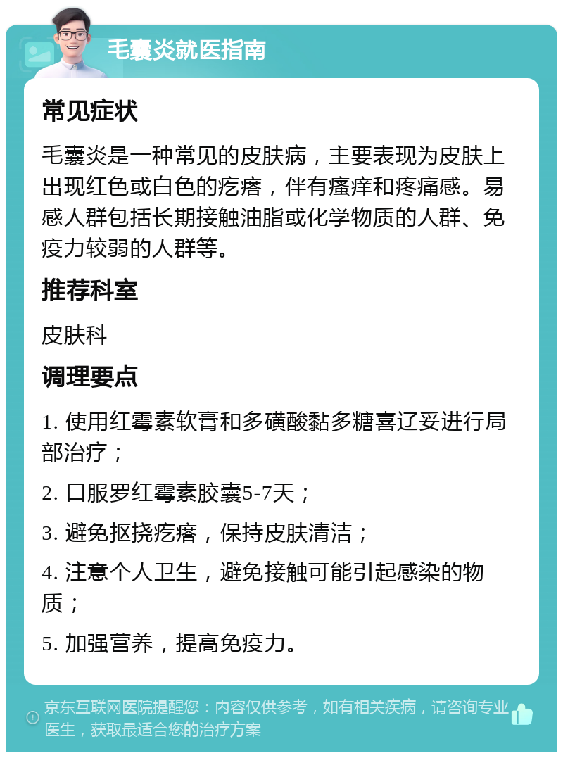 毛囊炎就医指南 常见症状 毛囊炎是一种常见的皮肤病，主要表现为皮肤上出现红色或白色的疙瘩，伴有瘙痒和疼痛感。易感人群包括长期接触油脂或化学物质的人群、免疫力较弱的人群等。 推荐科室 皮肤科 调理要点 1. 使用红霉素软膏和多磺酸黏多糖喜辽妥进行局部治疗； 2. 口服罗红霉素胶囊5-7天； 3. 避免抠挠疙瘩，保持皮肤清洁； 4. 注意个人卫生，避免接触可能引起感染的物质； 5. 加强营养，提高免疫力。