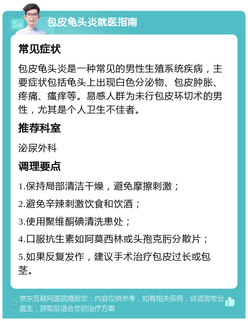 包皮龟头炎就医指南 常见症状 包皮龟头炎是一种常见的男性生殖系统疾病，主要症状包括龟头上出现白色分泌物、包皮肿胀、疼痛、瘙痒等。易感人群为未行包皮环切术的男性，尤其是个人卫生不佳者。 推荐科室 泌尿外科 调理要点 1.保持局部清洁干燥，避免摩擦刺激； 2.避免辛辣刺激饮食和饮酒； 3.使用聚维酮碘清洗患处； 4.口服抗生素如阿莫西林或头孢克肟分散片； 5.如果反复发作，建议手术治疗包皮过长或包茎。