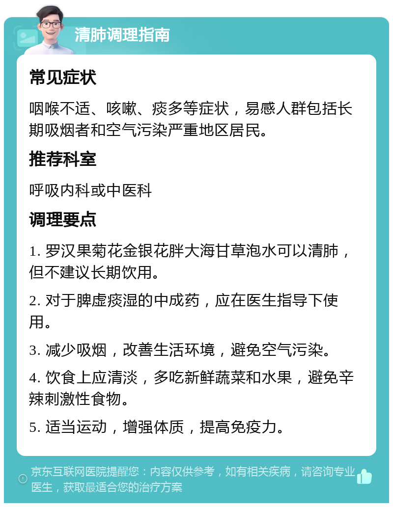 清肺调理指南 常见症状 咽喉不适、咳嗽、痰多等症状，易感人群包括长期吸烟者和空气污染严重地区居民。 推荐科室 呼吸内科或中医科 调理要点 1. 罗汉果菊花金银花胖大海甘草泡水可以清肺，但不建议长期饮用。 2. 对于脾虚痰湿的中成药，应在医生指导下使用。 3. 减少吸烟，改善生活环境，避免空气污染。 4. 饮食上应清淡，多吃新鲜蔬菜和水果，避免辛辣刺激性食物。 5. 适当运动，增强体质，提高免疫力。