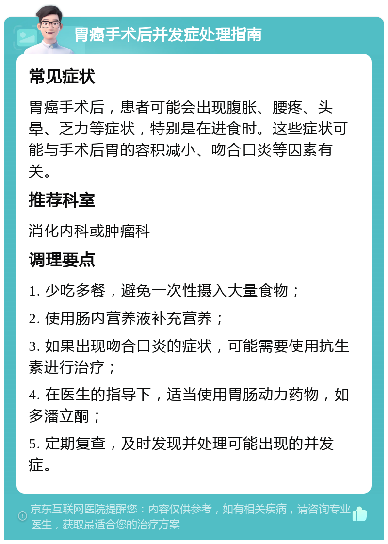 胃癌手术后并发症处理指南 常见症状 胃癌手术后，患者可能会出现腹胀、腰疼、头晕、乏力等症状，特别是在进食时。这些症状可能与手术后胃的容积减小、吻合口炎等因素有关。 推荐科室 消化内科或肿瘤科 调理要点 1. 少吃多餐，避免一次性摄入大量食物； 2. 使用肠内营养液补充营养； 3. 如果出现吻合口炎的症状，可能需要使用抗生素进行治疗； 4. 在医生的指导下，适当使用胃肠动力药物，如多潘立酮； 5. 定期复查，及时发现并处理可能出现的并发症。