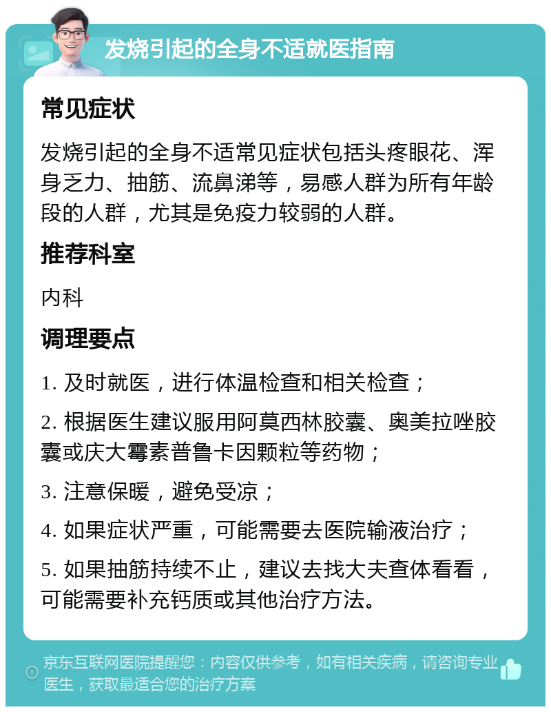 发烧引起的全身不适就医指南 常见症状 发烧引起的全身不适常见症状包括头疼眼花、浑身乏力、抽筋、流鼻涕等，易感人群为所有年龄段的人群，尤其是免疫力较弱的人群。 推荐科室 内科 调理要点 1. 及时就医，进行体温检查和相关检查； 2. 根据医生建议服用阿莫西林胶囊、奥美拉唑胶囊或庆大霉素普鲁卡因颗粒等药物； 3. 注意保暖，避免受凉； 4. 如果症状严重，可能需要去医院输液治疗； 5. 如果抽筋持续不止，建议去找大夫查体看看，可能需要补充钙质或其他治疗方法。