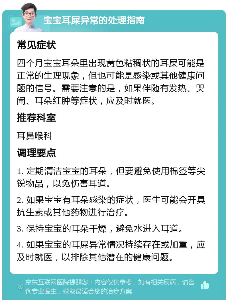 宝宝耳屎异常的处理指南 常见症状 四个月宝宝耳朵里出现黄色粘稠状的耳屎可能是正常的生理现象，但也可能是感染或其他健康问题的信号。需要注意的是，如果伴随有发热、哭闹、耳朵红肿等症状，应及时就医。 推荐科室 耳鼻喉科 调理要点 1. 定期清洁宝宝的耳朵，但要避免使用棉签等尖锐物品，以免伤害耳道。 2. 如果宝宝有耳朵感染的症状，医生可能会开具抗生素或其他药物进行治疗。 3. 保持宝宝的耳朵干燥，避免水进入耳道。 4. 如果宝宝的耳屎异常情况持续存在或加重，应及时就医，以排除其他潜在的健康问题。