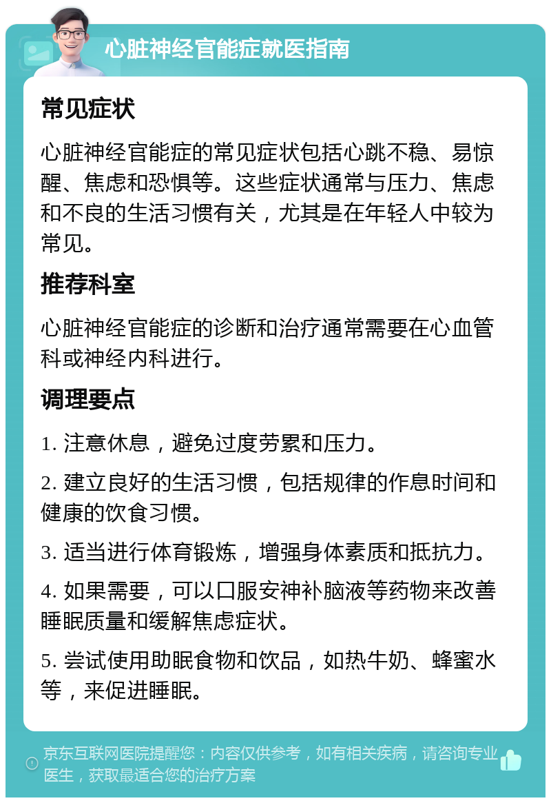 心脏神经官能症就医指南 常见症状 心脏神经官能症的常见症状包括心跳不稳、易惊醒、焦虑和恐惧等。这些症状通常与压力、焦虑和不良的生活习惯有关，尤其是在年轻人中较为常见。 推荐科室 心脏神经官能症的诊断和治疗通常需要在心血管科或神经内科进行。 调理要点 1. 注意休息，避免过度劳累和压力。 2. 建立良好的生活习惯，包括规律的作息时间和健康的饮食习惯。 3. 适当进行体育锻炼，增强身体素质和抵抗力。 4. 如果需要，可以口服安神补脑液等药物来改善睡眠质量和缓解焦虑症状。 5. 尝试使用助眠食物和饮品，如热牛奶、蜂蜜水等，来促进睡眠。