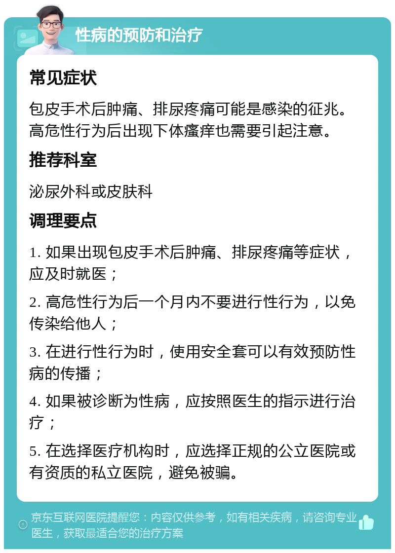 性病的预防和治疗 常见症状 包皮手术后肿痛、排尿疼痛可能是感染的征兆。高危性行为后出现下体瘙痒也需要引起注意。 推荐科室 泌尿外科或皮肤科 调理要点 1. 如果出现包皮手术后肿痛、排尿疼痛等症状，应及时就医； 2. 高危性行为后一个月内不要进行性行为，以免传染给他人； 3. 在进行性行为时，使用安全套可以有效预防性病的传播； 4. 如果被诊断为性病，应按照医生的指示进行治疗； 5. 在选择医疗机构时，应选择正规的公立医院或有资质的私立医院，避免被骗。