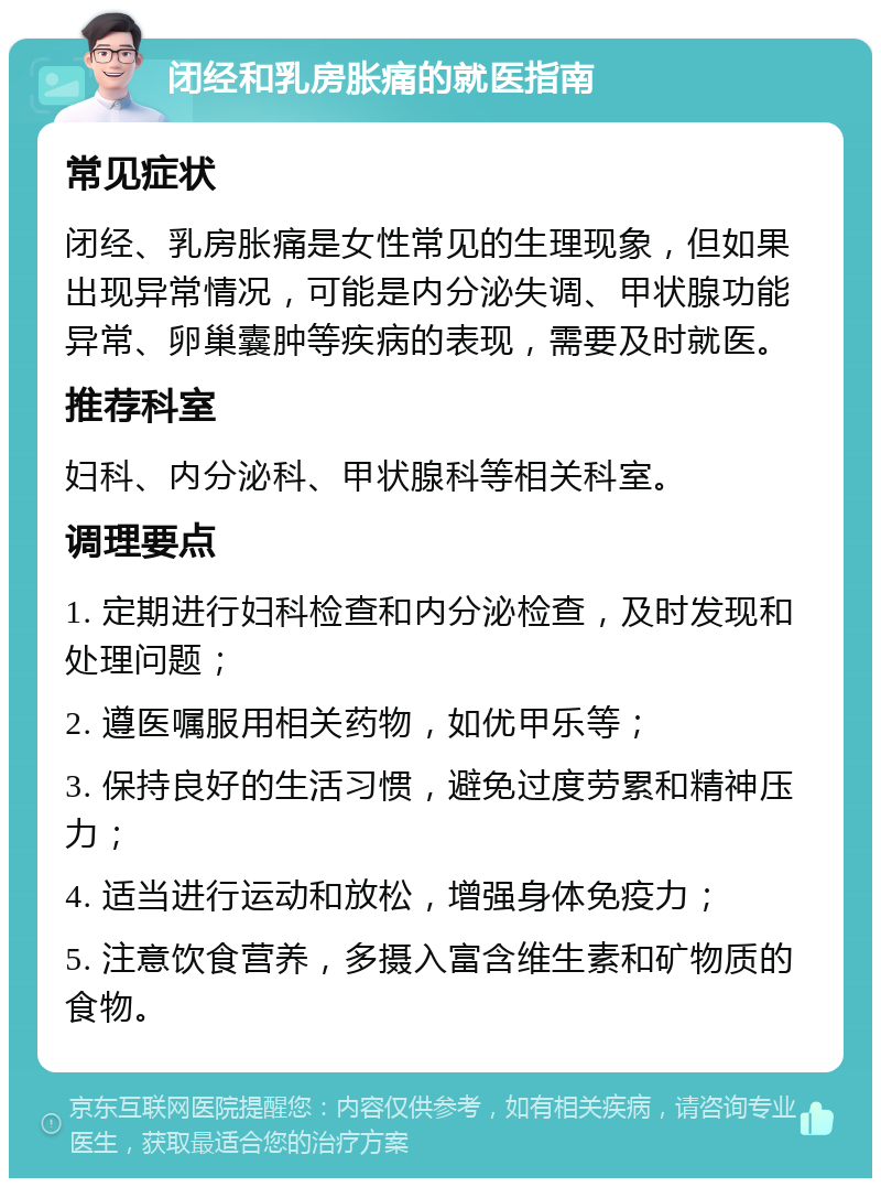 闭经和乳房胀痛的就医指南 常见症状 闭经、乳房胀痛是女性常见的生理现象，但如果出现异常情况，可能是内分泌失调、甲状腺功能异常、卵巢囊肿等疾病的表现，需要及时就医。 推荐科室 妇科、内分泌科、甲状腺科等相关科室。 调理要点 1. 定期进行妇科检查和内分泌检查，及时发现和处理问题； 2. 遵医嘱服用相关药物，如优甲乐等； 3. 保持良好的生活习惯，避免过度劳累和精神压力； 4. 适当进行运动和放松，增强身体免疫力； 5. 注意饮食营养，多摄入富含维生素和矿物质的食物。