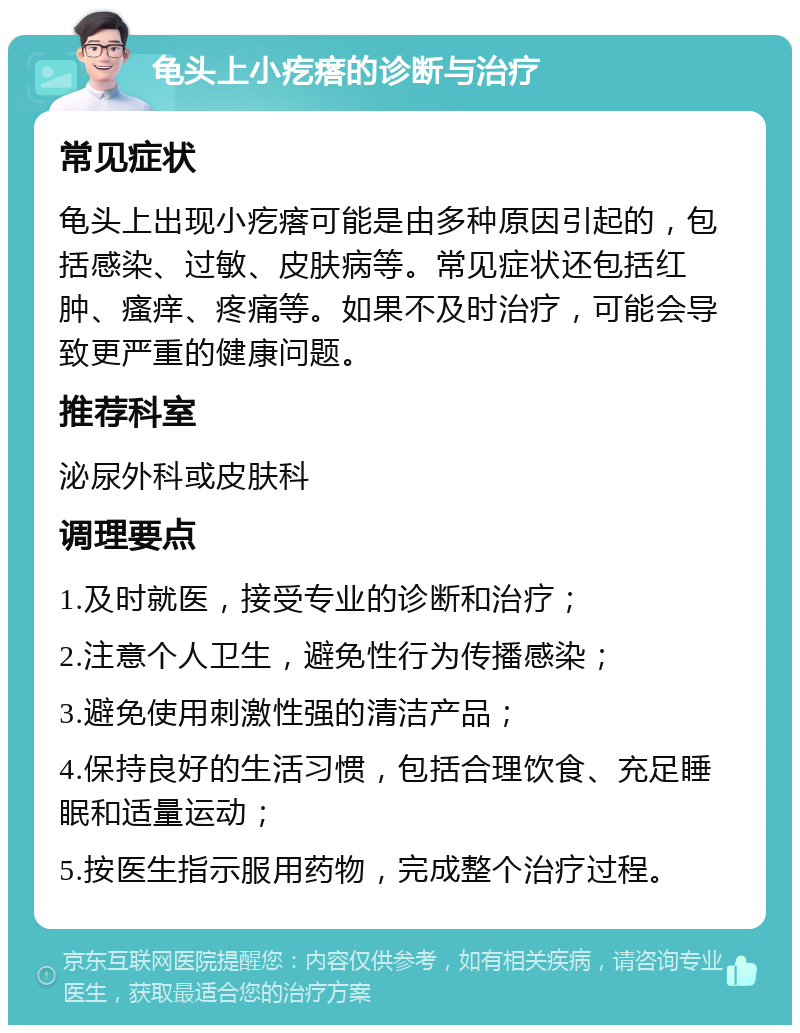 龟头上小疙瘩的诊断与治疗 常见症状 龟头上出现小疙瘩可能是由多种原因引起的，包括感染、过敏、皮肤病等。常见症状还包括红肿、瘙痒、疼痛等。如果不及时治疗，可能会导致更严重的健康问题。 推荐科室 泌尿外科或皮肤科 调理要点 1.及时就医，接受专业的诊断和治疗； 2.注意个人卫生，避免性行为传播感染； 3.避免使用刺激性强的清洁产品； 4.保持良好的生活习惯，包括合理饮食、充足睡眠和适量运动； 5.按医生指示服用药物，完成整个治疗过程。