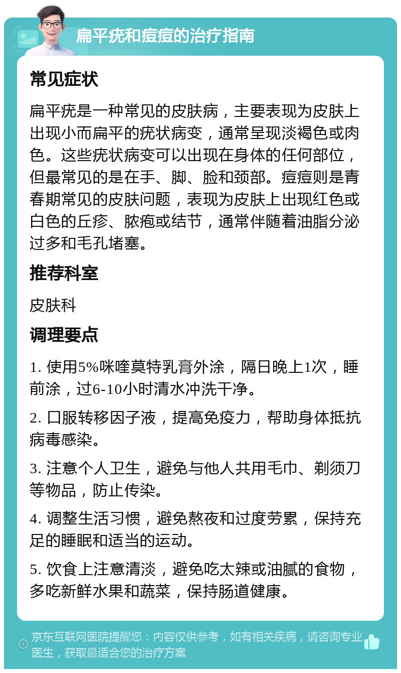 扁平疣和痘痘的治疗指南 常见症状 扁平疣是一种常见的皮肤病，主要表现为皮肤上出现小而扁平的疣状病变，通常呈现淡褐色或肉色。这些疣状病变可以出现在身体的任何部位，但最常见的是在手、脚、脸和颈部。痘痘则是青春期常见的皮肤问题，表现为皮肤上出现红色或白色的丘疹、脓疱或结节，通常伴随着油脂分泌过多和毛孔堵塞。 推荐科室 皮肤科 调理要点 1. 使用5%咪喹莫特乳膏外涂，隔日晚上1次，睡前涂，过6-10小时清水冲洗干净。 2. 口服转移因子液，提高免疫力，帮助身体抵抗病毒感染。 3. 注意个人卫生，避免与他人共用毛巾、剃须刀等物品，防止传染。 4. 调整生活习惯，避免熬夜和过度劳累，保持充足的睡眠和适当的运动。 5. 饮食上注意清淡，避免吃太辣或油腻的食物，多吃新鲜水果和蔬菜，保持肠道健康。