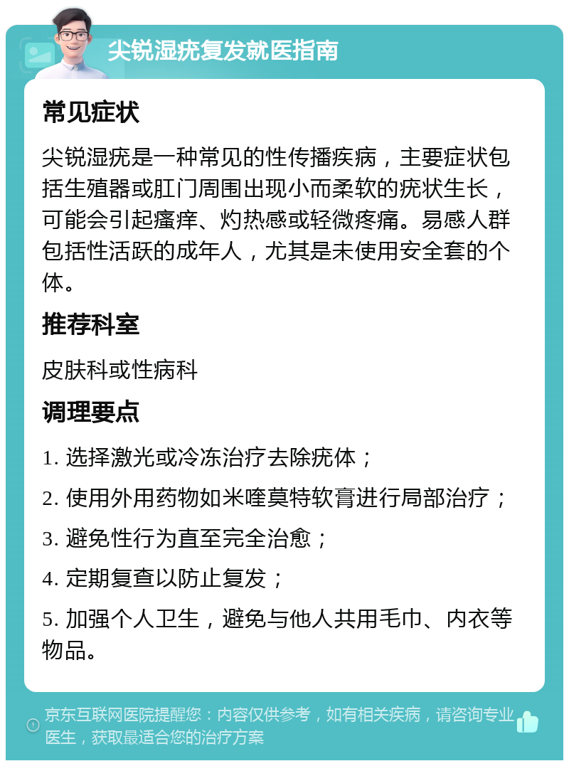 尖锐湿疣复发就医指南 常见症状 尖锐湿疣是一种常见的性传播疾病，主要症状包括生殖器或肛门周围出现小而柔软的疣状生长，可能会引起瘙痒、灼热感或轻微疼痛。易感人群包括性活跃的成年人，尤其是未使用安全套的个体。 推荐科室 皮肤科或性病科 调理要点 1. 选择激光或冷冻治疗去除疣体； 2. 使用外用药物如米喹莫特软膏进行局部治疗； 3. 避免性行为直至完全治愈； 4. 定期复查以防止复发； 5. 加强个人卫生，避免与他人共用毛巾、内衣等物品。