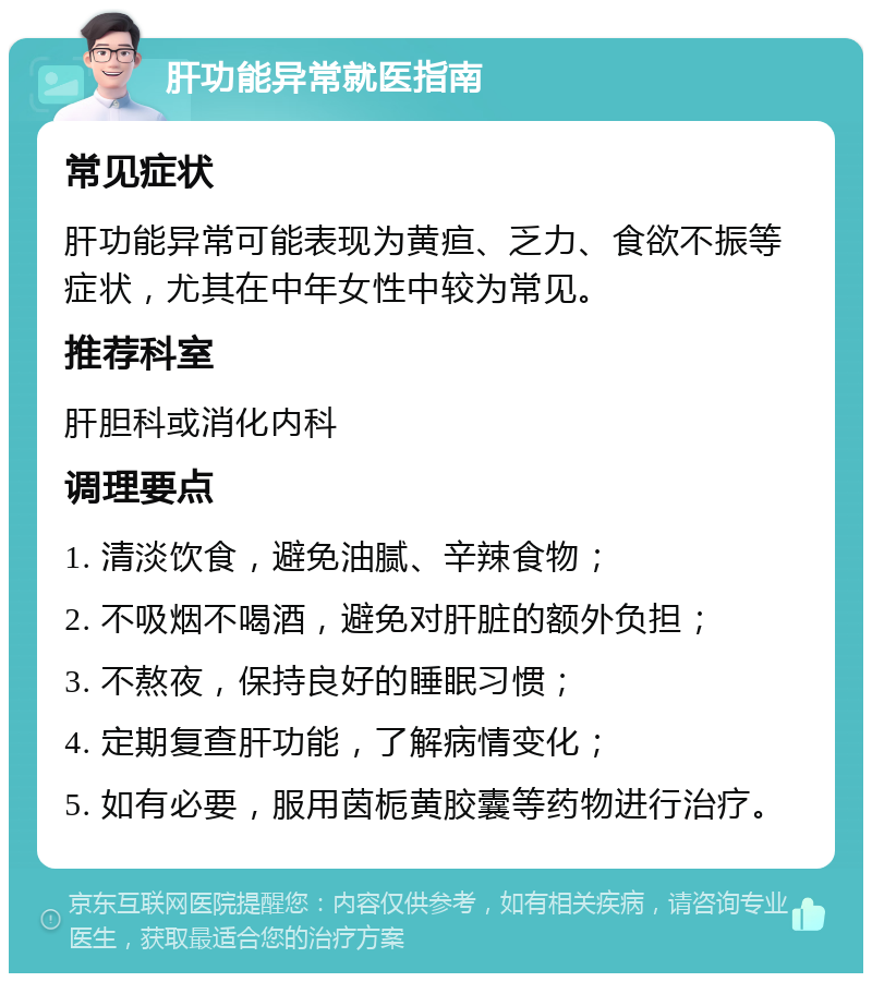 肝功能异常就医指南 常见症状 肝功能异常可能表现为黄疸、乏力、食欲不振等症状，尤其在中年女性中较为常见。 推荐科室 肝胆科或消化内科 调理要点 1. 清淡饮食，避免油腻、辛辣食物； 2. 不吸烟不喝酒，避免对肝脏的额外负担； 3. 不熬夜，保持良好的睡眠习惯； 4. 定期复查肝功能，了解病情变化； 5. 如有必要，服用茵栀黄胶囊等药物进行治疗。