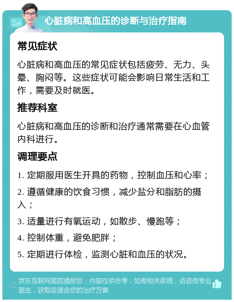 心脏病和高血压的诊断与治疗指南 常见症状 心脏病和高血压的常见症状包括疲劳、无力、头晕、胸闷等。这些症状可能会影响日常生活和工作，需要及时就医。 推荐科室 心脏病和高血压的诊断和治疗通常需要在心血管内科进行。 调理要点 1. 定期服用医生开具的药物，控制血压和心率； 2. 遵循健康的饮食习惯，减少盐分和脂肪的摄入； 3. 适量进行有氧运动，如散步、慢跑等； 4. 控制体重，避免肥胖； 5. 定期进行体检，监测心脏和血压的状况。