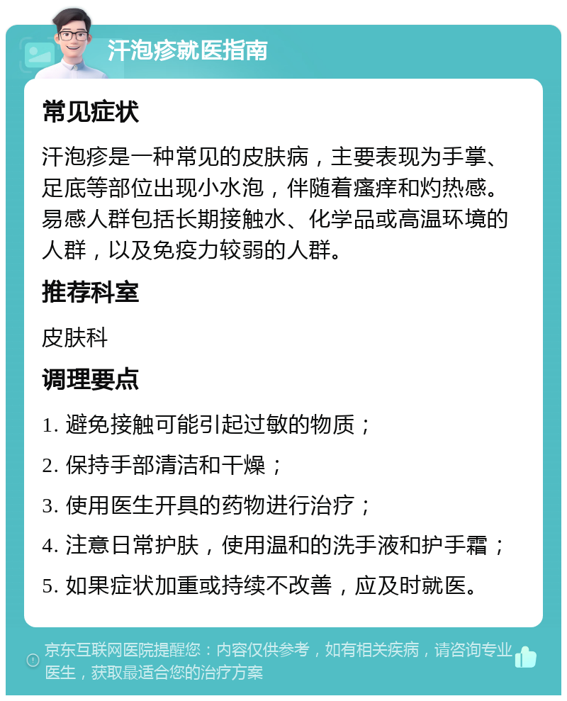 汗泡疹就医指南 常见症状 汗泡疹是一种常见的皮肤病，主要表现为手掌、足底等部位出现小水泡，伴随着瘙痒和灼热感。易感人群包括长期接触水、化学品或高温环境的人群，以及免疫力较弱的人群。 推荐科室 皮肤科 调理要点 1. 避免接触可能引起过敏的物质； 2. 保持手部清洁和干燥； 3. 使用医生开具的药物进行治疗； 4. 注意日常护肤，使用温和的洗手液和护手霜； 5. 如果症状加重或持续不改善，应及时就医。