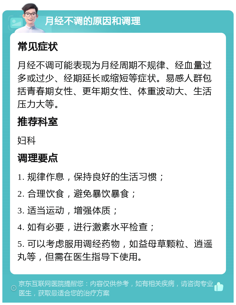 月经不调的原因和调理 常见症状 月经不调可能表现为月经周期不规律、经血量过多或过少、经期延长或缩短等症状。易感人群包括青春期女性、更年期女性、体重波动大、生活压力大等。 推荐科室 妇科 调理要点 1. 规律作息，保持良好的生活习惯； 2. 合理饮食，避免暴饮暴食； 3. 适当运动，增强体质； 4. 如有必要，进行激素水平检查； 5. 可以考虑服用调经药物，如益母草颗粒、逍遥丸等，但需在医生指导下使用。