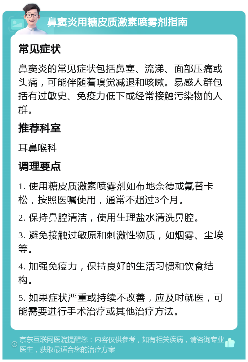 鼻窦炎用糖皮质激素喷雾剂指南 常见症状 鼻窦炎的常见症状包括鼻塞、流涕、面部压痛或头痛，可能伴随着嗅觉减退和咳嗽。易感人群包括有过敏史、免疫力低下或经常接触污染物的人群。 推荐科室 耳鼻喉科 调理要点 1. 使用糖皮质激素喷雾剂如布地奈德或氟替卡松，按照医嘱使用，通常不超过3个月。 2. 保持鼻腔清洁，使用生理盐水清洗鼻腔。 3. 避免接触过敏原和刺激性物质，如烟雾、尘埃等。 4. 加强免疫力，保持良好的生活习惯和饮食结构。 5. 如果症状严重或持续不改善，应及时就医，可能需要进行手术治疗或其他治疗方法。