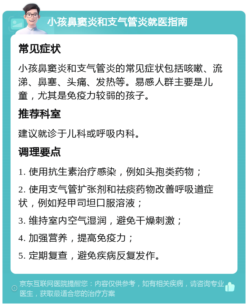 小孩鼻窦炎和支气管炎就医指南 常见症状 小孩鼻窦炎和支气管炎的常见症状包括咳嗽、流涕、鼻塞、头痛、发热等。易感人群主要是儿童，尤其是免疫力较弱的孩子。 推荐科室 建议就诊于儿科或呼吸内科。 调理要点 1. 使用抗生素治疗感染，例如头孢类药物； 2. 使用支气管扩张剂和祛痰药物改善呼吸道症状，例如羟甲司坦口服溶液； 3. 维持室内空气湿润，避免干燥刺激； 4. 加强营养，提高免疫力； 5. 定期复查，避免疾病反复发作。