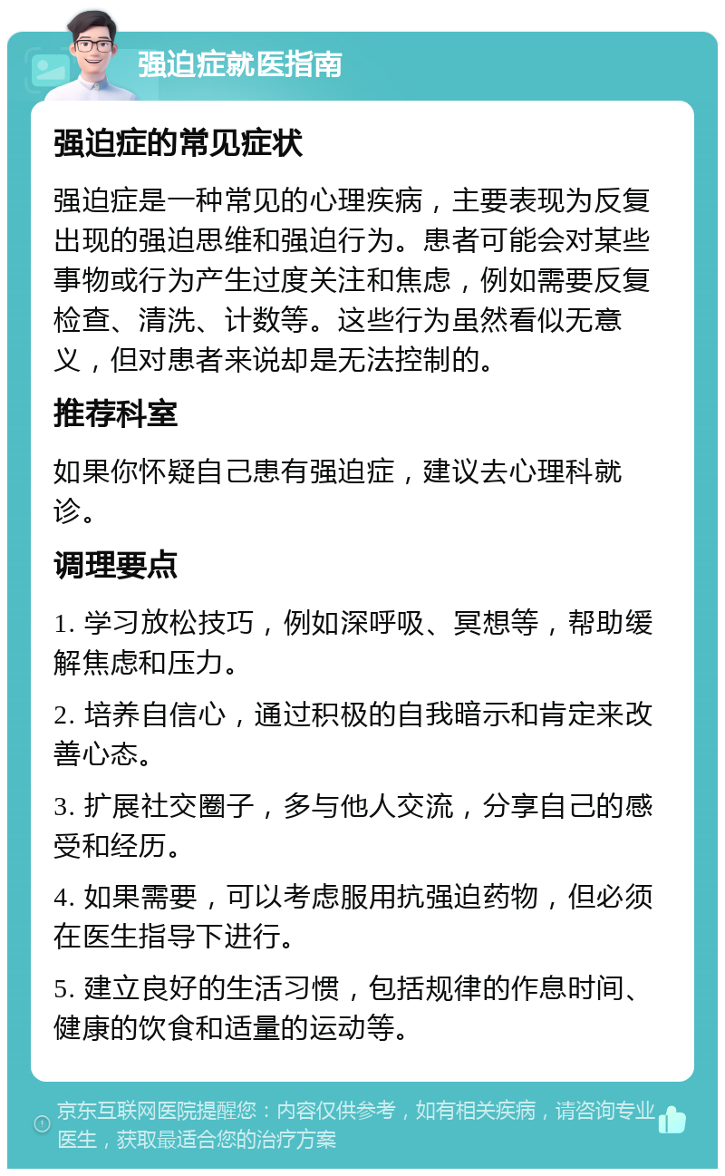 强迫症就医指南 强迫症的常见症状 强迫症是一种常见的心理疾病，主要表现为反复出现的强迫思维和强迫行为。患者可能会对某些事物或行为产生过度关注和焦虑，例如需要反复检查、清洗、计数等。这些行为虽然看似无意义，但对患者来说却是无法控制的。 推荐科室 如果你怀疑自己患有强迫症，建议去心理科就诊。 调理要点 1. 学习放松技巧，例如深呼吸、冥想等，帮助缓解焦虑和压力。 2. 培养自信心，通过积极的自我暗示和肯定来改善心态。 3. 扩展社交圈子，多与他人交流，分享自己的感受和经历。 4. 如果需要，可以考虑服用抗强迫药物，但必须在医生指导下进行。 5. 建立良好的生活习惯，包括规律的作息时间、健康的饮食和适量的运动等。