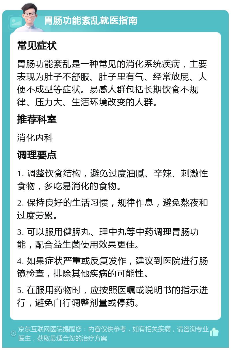 胃肠功能紊乱就医指南 常见症状 胃肠功能紊乱是一种常见的消化系统疾病，主要表现为肚子不舒服、肚子里有气、经常放屁、大便不成型等症状。易感人群包括长期饮食不规律、压力大、生活环境改变的人群。 推荐科室 消化内科 调理要点 1. 调整饮食结构，避免过度油腻、辛辣、刺激性食物，多吃易消化的食物。 2. 保持良好的生活习惯，规律作息，避免熬夜和过度劳累。 3. 可以服用健脾丸、理中丸等中药调理胃肠功能，配合益生菌使用效果更佳。 4. 如果症状严重或反复发作，建议到医院进行肠镜检查，排除其他疾病的可能性。 5. 在服用药物时，应按照医嘱或说明书的指示进行，避免自行调整剂量或停药。