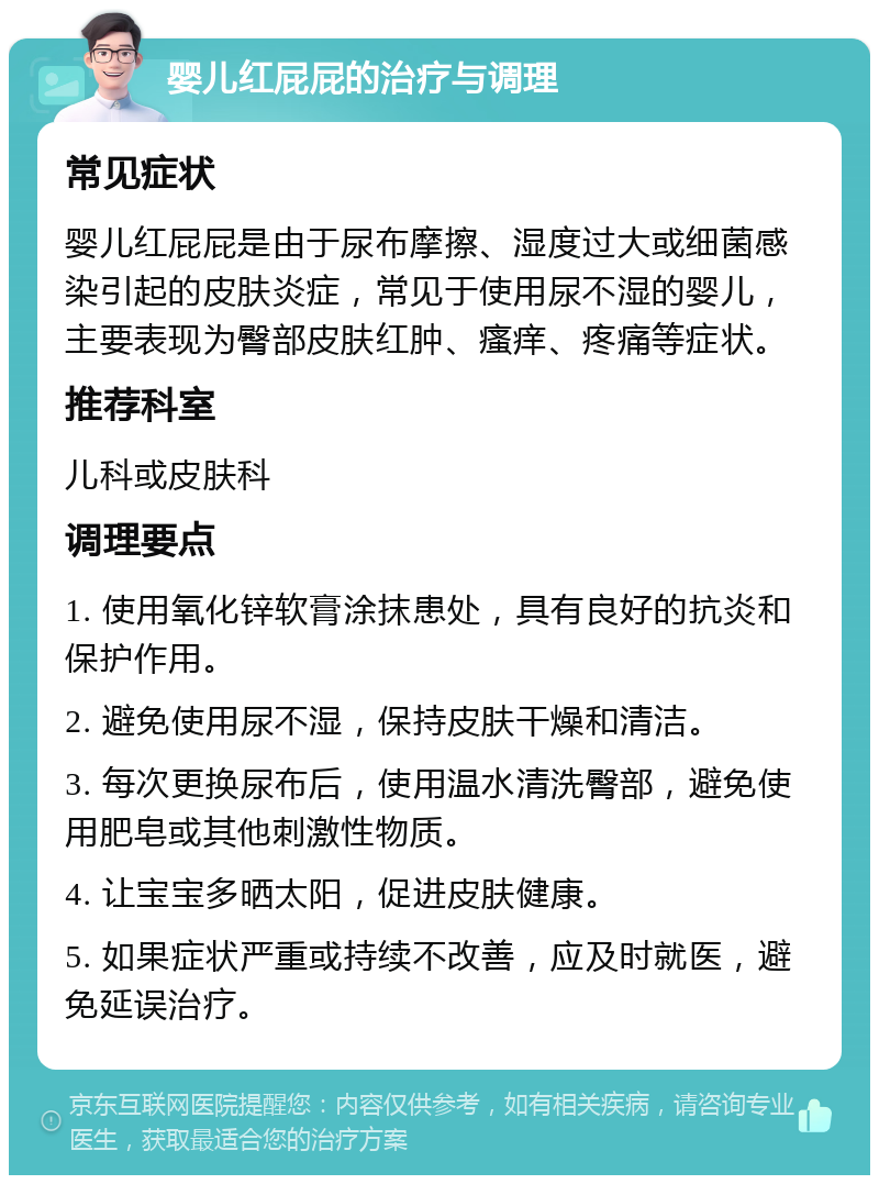 婴儿红屁屁的治疗与调理 常见症状 婴儿红屁屁是由于尿布摩擦、湿度过大或细菌感染引起的皮肤炎症，常见于使用尿不湿的婴儿，主要表现为臀部皮肤红肿、瘙痒、疼痛等症状。 推荐科室 儿科或皮肤科 调理要点 1. 使用氧化锌软膏涂抹患处，具有良好的抗炎和保护作用。 2. 避免使用尿不湿，保持皮肤干燥和清洁。 3. 每次更换尿布后，使用温水清洗臀部，避免使用肥皂或其他刺激性物质。 4. 让宝宝多晒太阳，促进皮肤健康。 5. 如果症状严重或持续不改善，应及时就医，避免延误治疗。