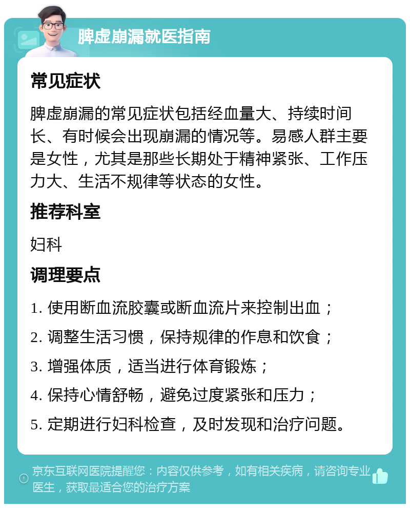 脾虚崩漏就医指南 常见症状 脾虚崩漏的常见症状包括经血量大、持续时间长、有时候会出现崩漏的情况等。易感人群主要是女性，尤其是那些长期处于精神紧张、工作压力大、生活不规律等状态的女性。 推荐科室 妇科 调理要点 1. 使用断血流胶囊或断血流片来控制出血； 2. 调整生活习惯，保持规律的作息和饮食； 3. 增强体质，适当进行体育锻炼； 4. 保持心情舒畅，避免过度紧张和压力； 5. 定期进行妇科检查，及时发现和治疗问题。