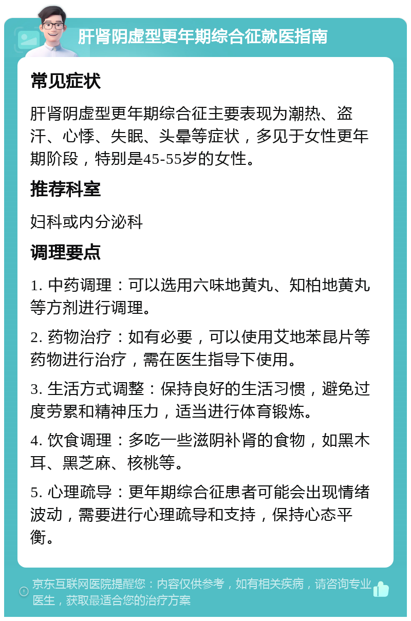 肝肾阴虚型更年期综合征就医指南 常见症状 肝肾阴虚型更年期综合征主要表现为潮热、盗汗、心悸、失眠、头晕等症状，多见于女性更年期阶段，特别是45-55岁的女性。 推荐科室 妇科或内分泌科 调理要点 1. 中药调理：可以选用六味地黄丸、知柏地黄丸等方剂进行调理。 2. 药物治疗：如有必要，可以使用艾地苯昆片等药物进行治疗，需在医生指导下使用。 3. 生活方式调整：保持良好的生活习惯，避免过度劳累和精神压力，适当进行体育锻炼。 4. 饮食调理：多吃一些滋阴补肾的食物，如黑木耳、黑芝麻、核桃等。 5. 心理疏导：更年期综合征患者可能会出现情绪波动，需要进行心理疏导和支持，保持心态平衡。