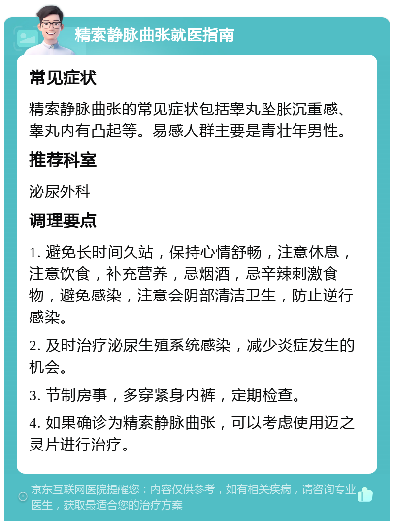 精索静脉曲张就医指南 常见症状 精索静脉曲张的常见症状包括睾丸坠胀沉重感、睾丸内有凸起等。易感人群主要是青壮年男性。 推荐科室 泌尿外科 调理要点 1. 避免长时间久站，保持心情舒畅，注意休息，注意饮食，补充营养，忌烟酒，忌辛辣刺激食物，避免感染，注意会阴部清洁卫生，防止逆行感染。 2. 及时治疗泌尿生殖系统感染，减少炎症发生的机会。 3. 节制房事，多穿紧身内裤，定期检查。 4. 如果确诊为精索静脉曲张，可以考虑使用迈之灵片进行治疗。