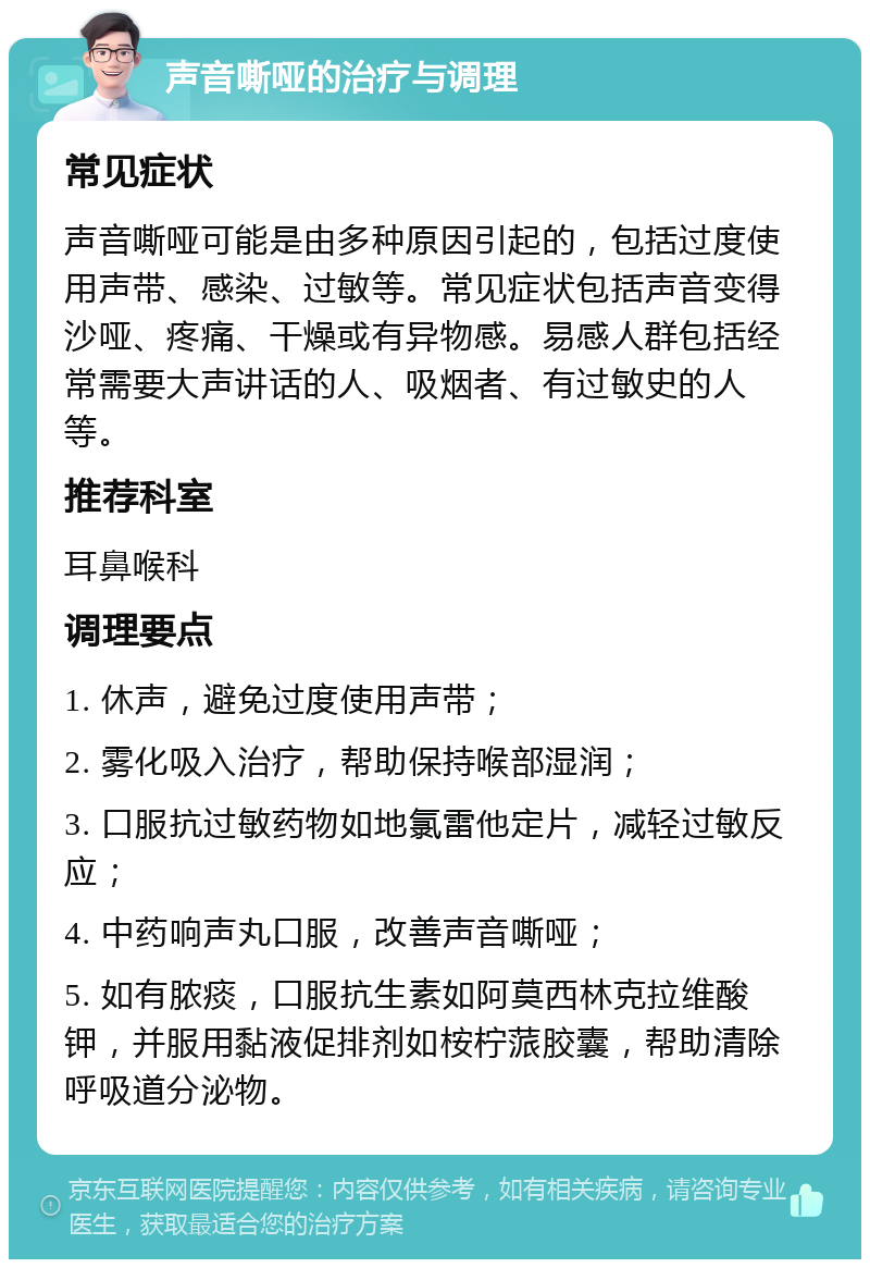 声音嘶哑的治疗与调理 常见症状 声音嘶哑可能是由多种原因引起的，包括过度使用声带、感染、过敏等。常见症状包括声音变得沙哑、疼痛、干燥或有异物感。易感人群包括经常需要大声讲话的人、吸烟者、有过敏史的人等。 推荐科室 耳鼻喉科 调理要点 1. 休声，避免过度使用声带； 2. 雾化吸入治疗，帮助保持喉部湿润； 3. 口服抗过敏药物如地氯雷他定片，减轻过敏反应； 4. 中药响声丸口服，改善声音嘶哑； 5. 如有脓痰，口服抗生素如阿莫西林克拉维酸钾，并服用黏液促排剂如桉柠蒎胶囊，帮助清除呼吸道分泌物。