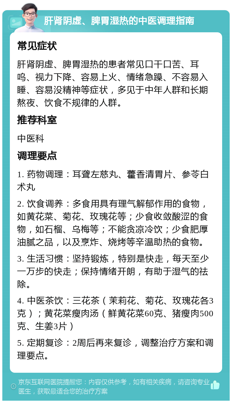 肝肾阴虚、脾胃湿热的中医调理指南 常见症状 肝肾阴虚、脾胃湿热的患者常见口干口苦、耳呜、视力下降、容易上火、情绪急躁、不容易入睡、容易没精神等症状，多见于中年人群和长期熬夜、饮食不规律的人群。 推荐科室 中医科 调理要点 1. 药物调理：耳聋左慈丸、藿香清胃片、参苓白术丸 2. 饮食调养：多食用具有理气解郁作用的食物，如黄花菜、菊花、玫瑰花等；少食收敛酸涩的食物，如石榴、乌梅等；不能贪凉冷饮；少食肥厚油腻之品，以及烹炸、烧烤等辛温助热的食物。 3. 生活习惯：坚持锻炼，特别是快走，每天至少一万步的快走；保持情绪开朗，有助于湿气的祛除。 4. 中医茶饮：三花茶（茉莉花、菊花、玫瑰花各3克）；黄花菜瘦肉汤（鲜黄花菜60克、猪瘦肉500克、生姜3片） 5. 定期复诊：2周后再来复诊，调整治疗方案和调理要点。