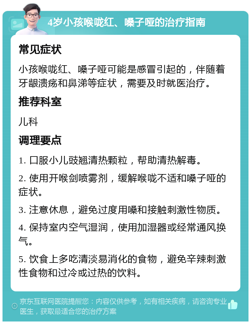 4岁小孩喉咙红、嗓子哑的治疗指南 常见症状 小孩喉咙红、嗓子哑可能是感冒引起的，伴随着牙龈溃疡和鼻涕等症状，需要及时就医治疗。 推荐科室 儿科 调理要点 1. 口服小儿豉翘清热颗粒，帮助清热解毒。 2. 使用开喉剑喷雾剂，缓解喉咙不适和嗓子哑的症状。 3. 注意休息，避免过度用嗓和接触刺激性物质。 4. 保持室内空气湿润，使用加湿器或经常通风换气。 5. 饮食上多吃清淡易消化的食物，避免辛辣刺激性食物和过冷或过热的饮料。