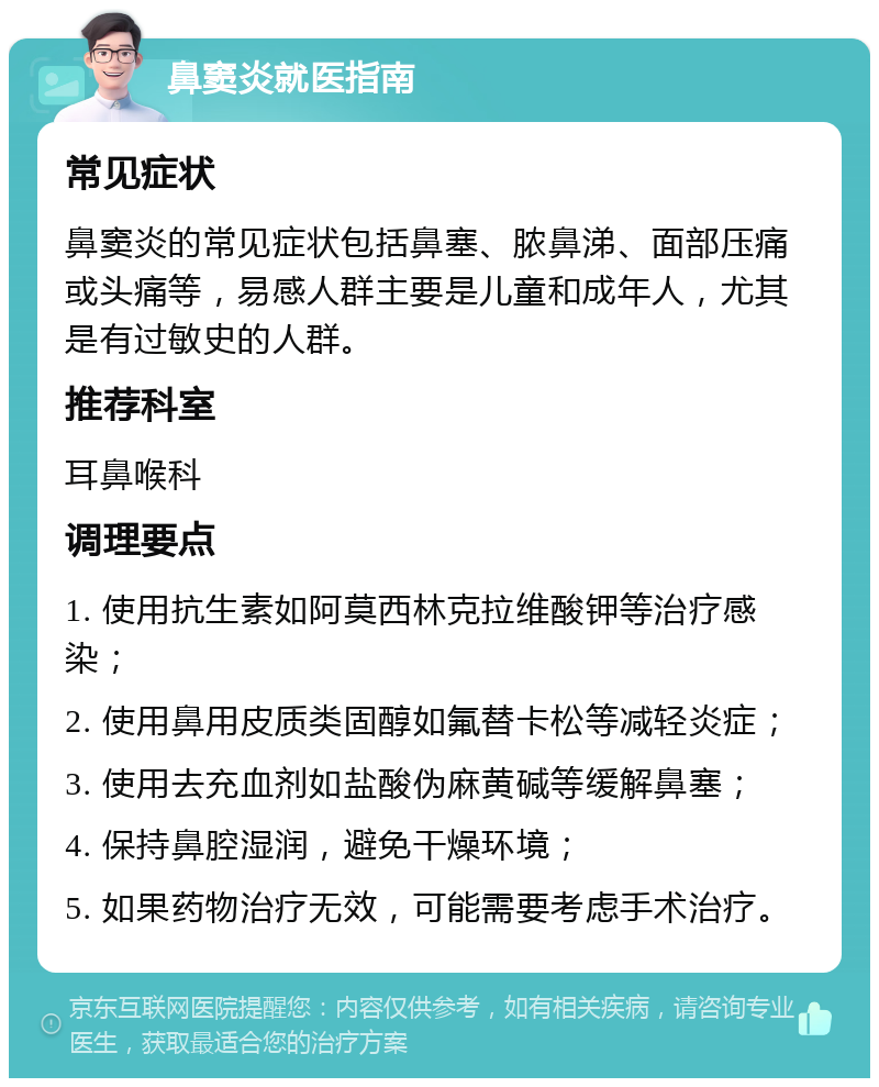 鼻窦炎就医指南 常见症状 鼻窦炎的常见症状包括鼻塞、脓鼻涕、面部压痛或头痛等，易感人群主要是儿童和成年人，尤其是有过敏史的人群。 推荐科室 耳鼻喉科 调理要点 1. 使用抗生素如阿莫西林克拉维酸钾等治疗感染； 2. 使用鼻用皮质类固醇如氟替卡松等减轻炎症； 3. 使用去充血剂如盐酸伪麻黄碱等缓解鼻塞； 4. 保持鼻腔湿润，避免干燥环境； 5. 如果药物治疗无效，可能需要考虑手术治疗。