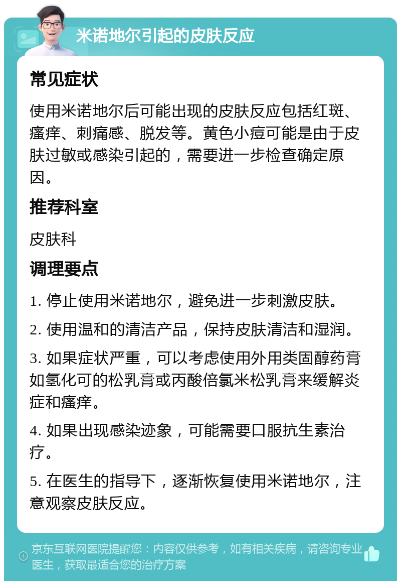 米诺地尔引起的皮肤反应 常见症状 使用米诺地尔后可能出现的皮肤反应包括红斑、瘙痒、刺痛感、脱发等。黄色小痘可能是由于皮肤过敏或感染引起的，需要进一步检查确定原因。 推荐科室 皮肤科 调理要点 1. 停止使用米诺地尔，避免进一步刺激皮肤。 2. 使用温和的清洁产品，保持皮肤清洁和湿润。 3. 如果症状严重，可以考虑使用外用类固醇药膏如氢化可的松乳膏或丙酸倍氯米松乳膏来缓解炎症和瘙痒。 4. 如果出现感染迹象，可能需要口服抗生素治疗。 5. 在医生的指导下，逐渐恢复使用米诺地尔，注意观察皮肤反应。