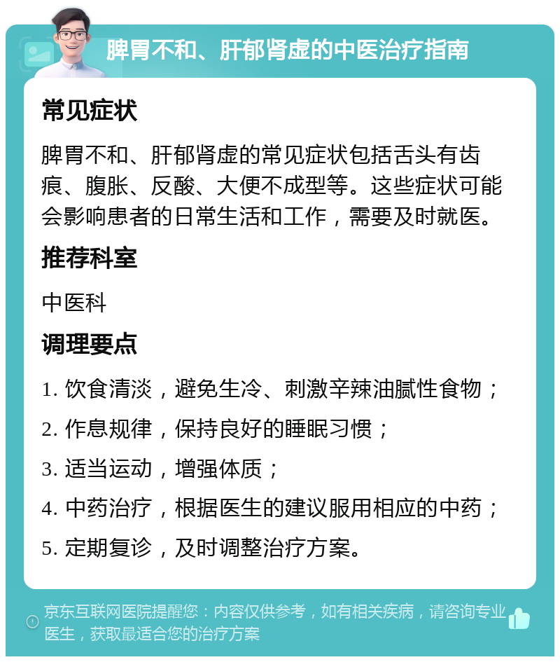 脾胃不和、肝郁肾虚的中医治疗指南 常见症状 脾胃不和、肝郁肾虚的常见症状包括舌头有齿痕、腹胀、反酸、大便不成型等。这些症状可能会影响患者的日常生活和工作，需要及时就医。 推荐科室 中医科 调理要点 1. 饮食清淡，避免生冷、刺激辛辣油腻性食物； 2. 作息规律，保持良好的睡眠习惯； 3. 适当运动，增强体质； 4. 中药治疗，根据医生的建议服用相应的中药； 5. 定期复诊，及时调整治疗方案。