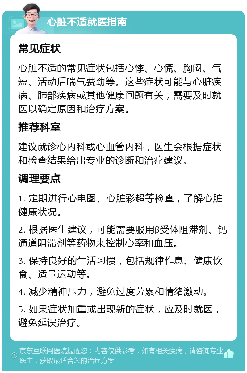 心脏不适就医指南 常见症状 心脏不适的常见症状包括心悸、心慌、胸闷、气短、活动后喘气费劲等。这些症状可能与心脏疾病、肺部疾病或其他健康问题有关，需要及时就医以确定原因和治疗方案。 推荐科室 建议就诊心内科或心血管内科，医生会根据症状和检查结果给出专业的诊断和治疗建议。 调理要点 1. 定期进行心电图、心脏彩超等检查，了解心脏健康状况。 2. 根据医生建议，可能需要服用β受体阻滞剂、钙通道阻滞剂等药物来控制心率和血压。 3. 保持良好的生活习惯，包括规律作息、健康饮食、适量运动等。 4. 减少精神压力，避免过度劳累和情绪激动。 5. 如果症状加重或出现新的症状，应及时就医，避免延误治疗。