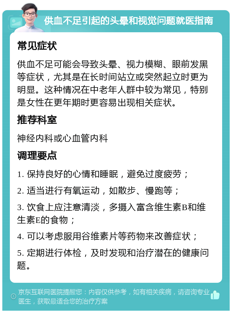 供血不足引起的头晕和视觉问题就医指南 常见症状 供血不足可能会导致头晕、视力模糊、眼前发黑等症状，尤其是在长时间站立或突然起立时更为明显。这种情况在中老年人群中较为常见，特别是女性在更年期时更容易出现相关症状。 推荐科室 神经内科或心血管内科 调理要点 1. 保持良好的心情和睡眠，避免过度疲劳； 2. 适当进行有氧运动，如散步、慢跑等； 3. 饮食上应注意清淡，多摄入富含维生素B和维生素E的食物； 4. 可以考虑服用谷维素片等药物来改善症状； 5. 定期进行体检，及时发现和治疗潜在的健康问题。