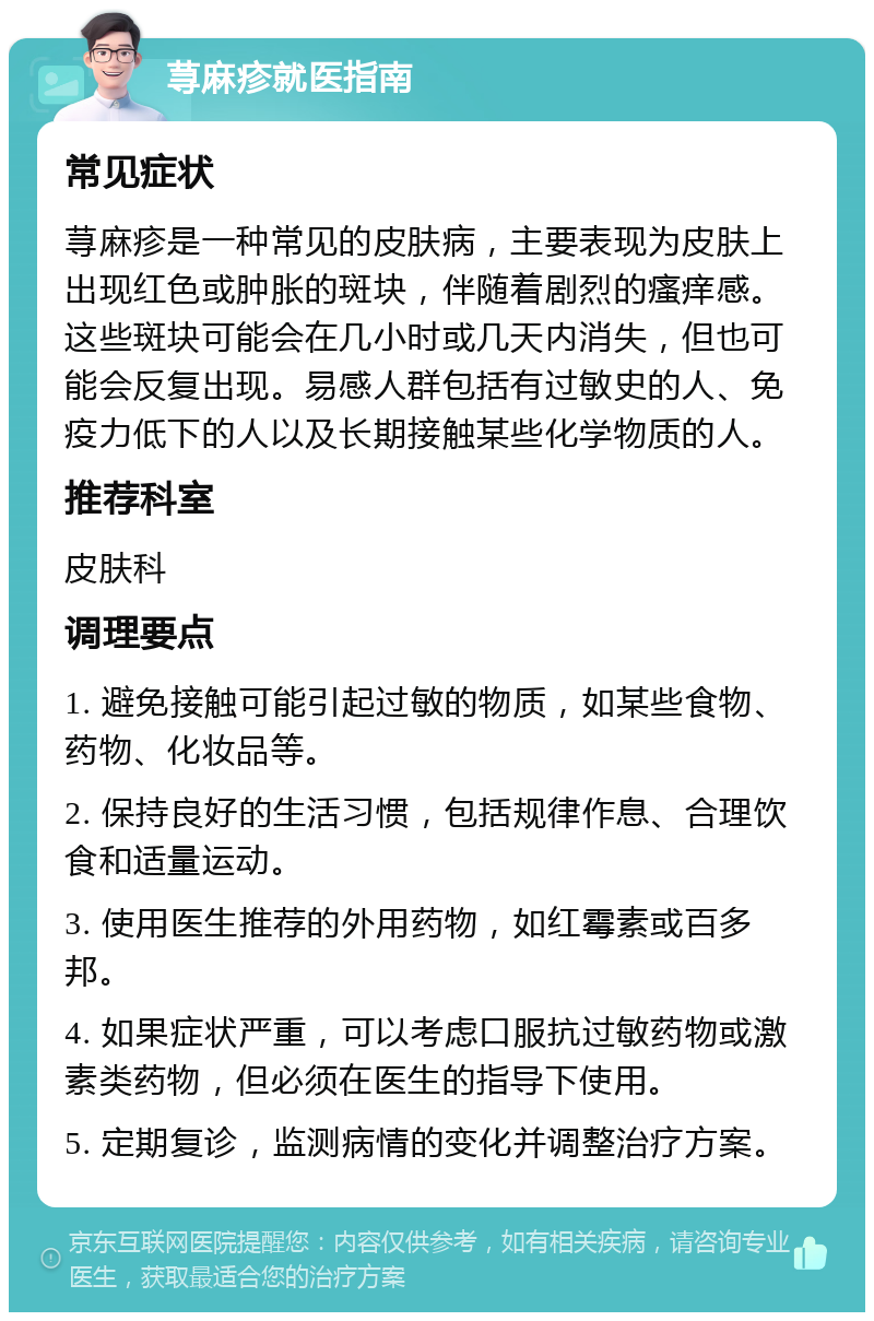 荨麻疹就医指南 常见症状 荨麻疹是一种常见的皮肤病，主要表现为皮肤上出现红色或肿胀的斑块，伴随着剧烈的瘙痒感。这些斑块可能会在几小时或几天内消失，但也可能会反复出现。易感人群包括有过敏史的人、免疫力低下的人以及长期接触某些化学物质的人。 推荐科室 皮肤科 调理要点 1. 避免接触可能引起过敏的物质，如某些食物、药物、化妆品等。 2. 保持良好的生活习惯，包括规律作息、合理饮食和适量运动。 3. 使用医生推荐的外用药物，如红霉素或百多邦。 4. 如果症状严重，可以考虑口服抗过敏药物或激素类药物，但必须在医生的指导下使用。 5. 定期复诊，监测病情的变化并调整治疗方案。