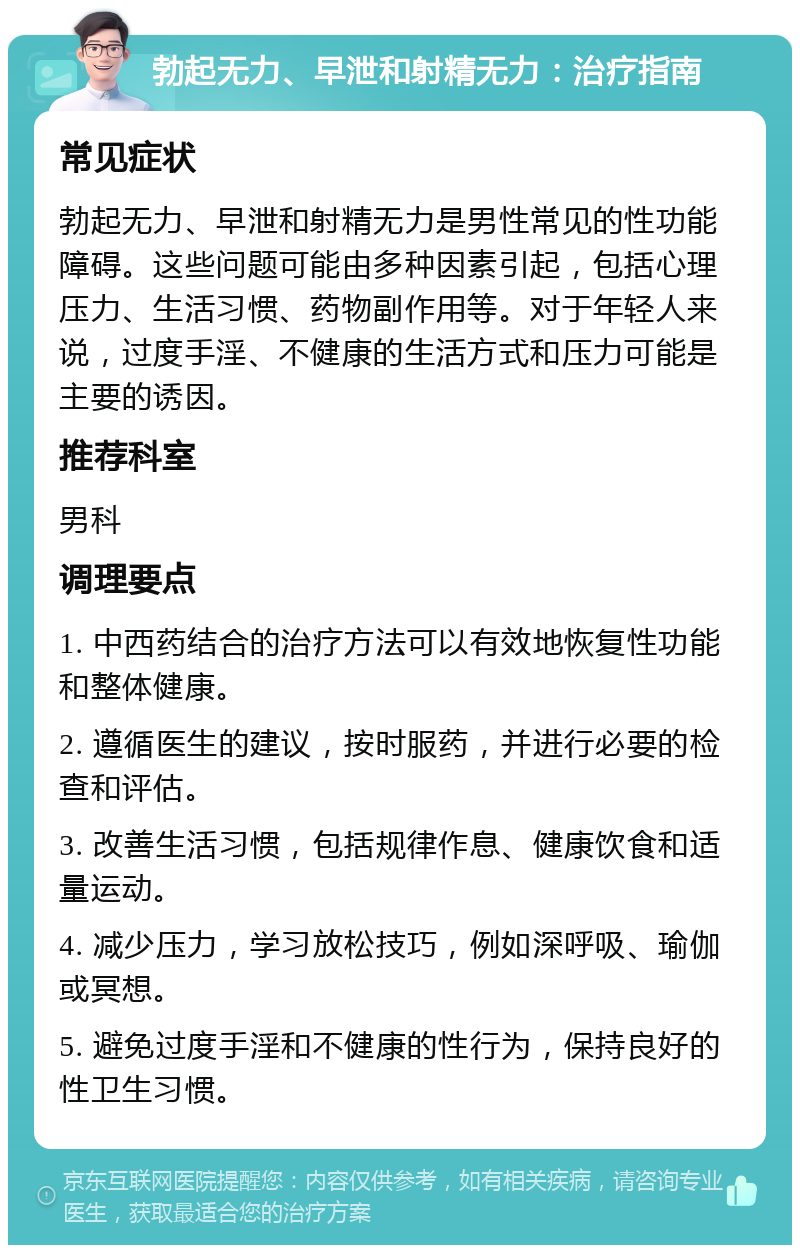 勃起无力、早泄和射精无力：治疗指南 常见症状 勃起无力、早泄和射精无力是男性常见的性功能障碍。这些问题可能由多种因素引起，包括心理压力、生活习惯、药物副作用等。对于年轻人来说，过度手淫、不健康的生活方式和压力可能是主要的诱因。 推荐科室 男科 调理要点 1. 中西药结合的治疗方法可以有效地恢复性功能和整体健康。 2. 遵循医生的建议，按时服药，并进行必要的检查和评估。 3. 改善生活习惯，包括规律作息、健康饮食和适量运动。 4. 减少压力，学习放松技巧，例如深呼吸、瑜伽或冥想。 5. 避免过度手淫和不健康的性行为，保持良好的性卫生习惯。